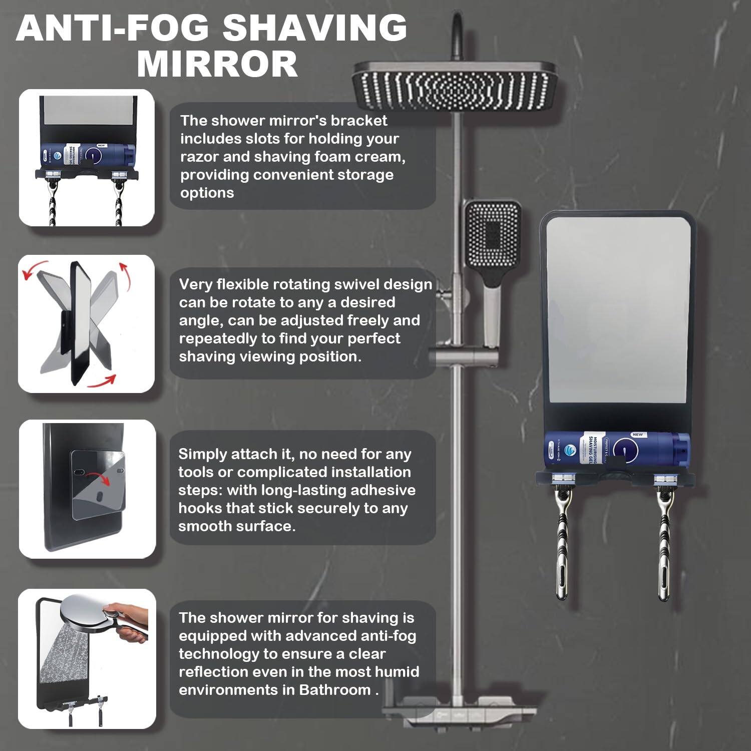 ANTI-FOG SHAVING MIRROR

The shower mirror's bracket includes slots for holding your razor and shaving foam cream, providing convenient storage options.

Very flexible rotating swivel design can be rotated to any desired angle, can be adjusted freely and repeatedly to find your perfect shaving viewing position.

Simply attach it, no need for any tools or complicated installation steps: with long-lasting adhesive hooks that stick securely to any smooth surface.

The shower mirror for shaving is equipped with advanced anti-fog technology to ensure a clear reflection even in the most humid environments in the bathroom.