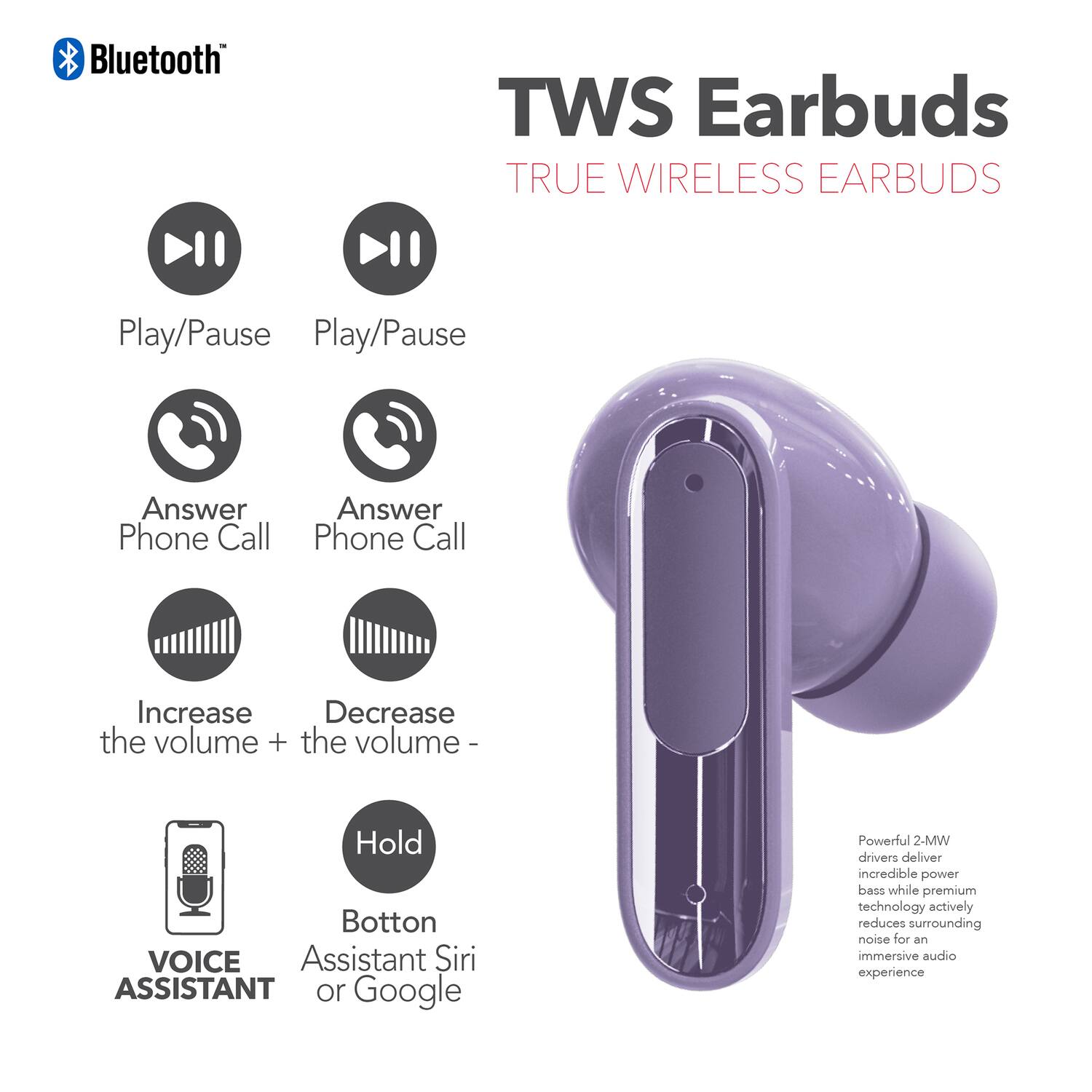 Bluetooth TWS Earbuds TRUE WIRELESS EARBUDS

- Play/Pause
- Play/Pause
- Answer Phone Call
- Answer Phone Call
- Increase the volume +
- Decrease the volume -
- Hold Button
- VOICE ASSISTANT
- Assistant Siri or Google

Powerful 2-MW drivers deliver incredible power bass while premium technology actively reduces surrounding noise for an immersive audio experience