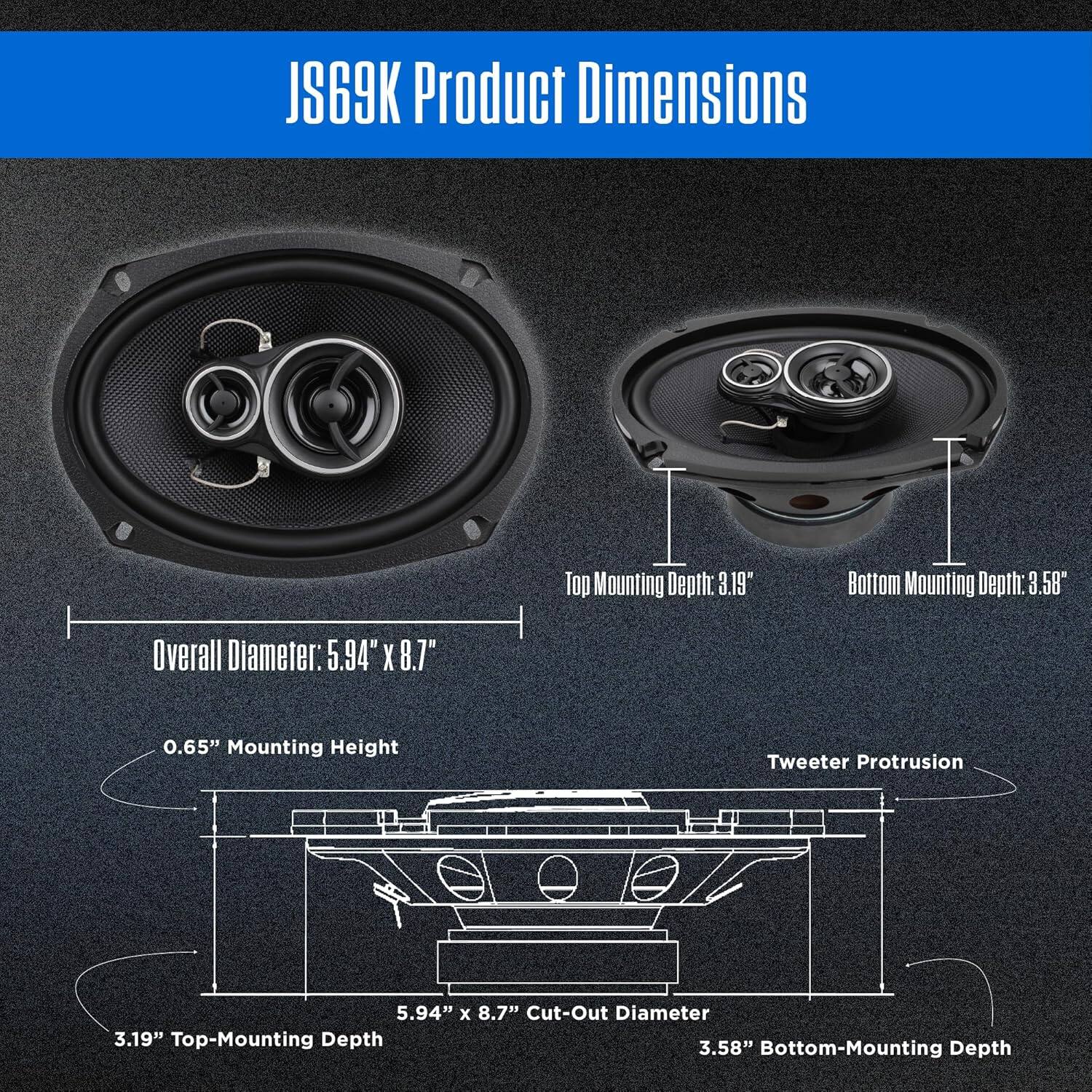 JS69K Product Dimensions

Overall Diameter: 5.94" x 8.7"
Top Mounting Depth: 3.19"
Bottom Mounting Depth: 3.58"
0.65" Mounting Height
Tweeter Protrusion
5.94" x 8.7" Cut-Out Diameter
3.19" Top-Mounting Depth
3.58" Bottom-Mounting Depth