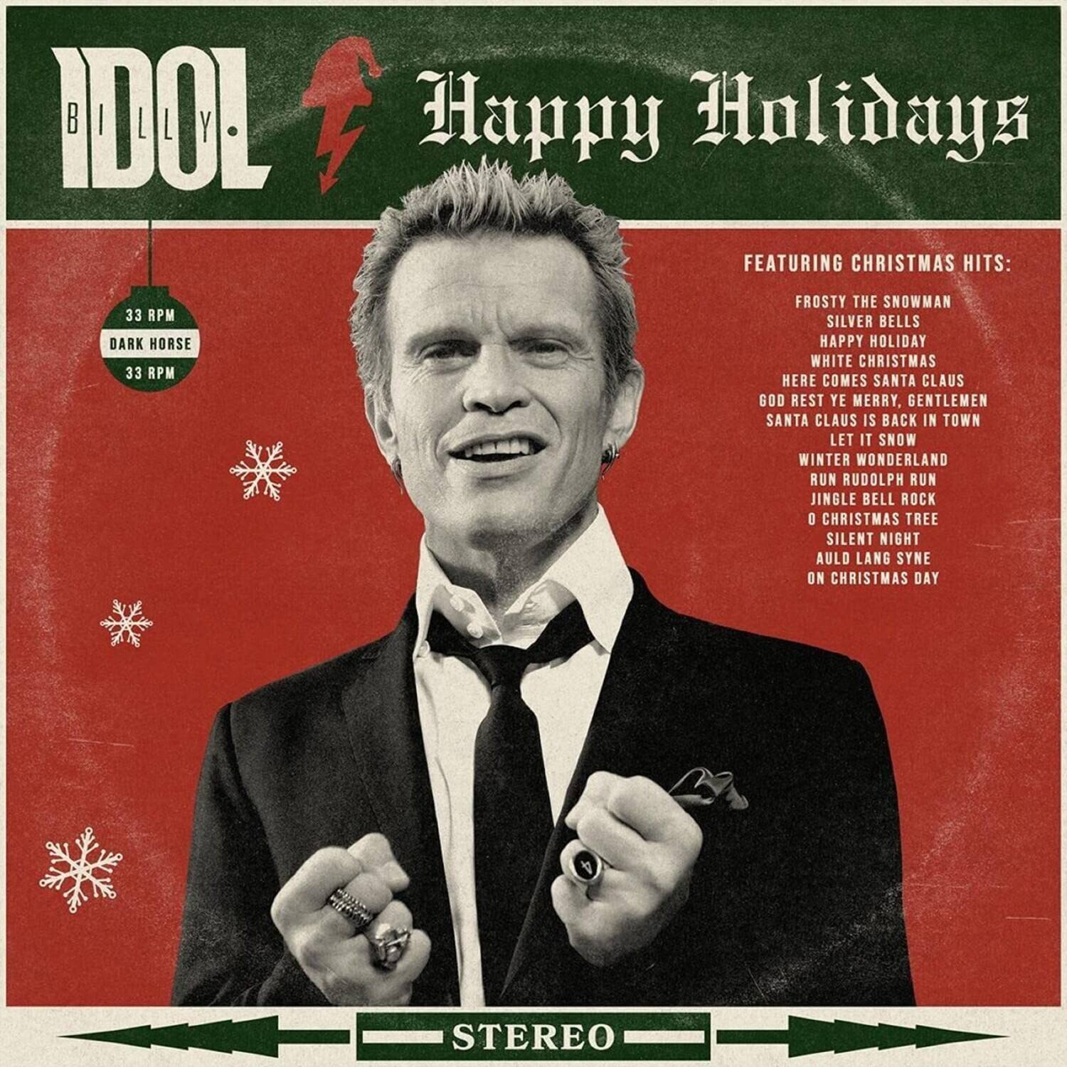 IDOL BILLY  
Happy Holidays  
FEATURING CHRISTMAS HITS:  
33 RPM  
DARK HORSE  
33 RPM  
FROSTY THE SNOWMAN  
SILVER BELLS  
HAPPY HOLIDAY  
WHITE CHRISTMAS  
HERE COMES SANTA CLAUS  
GOD REST YE MERRY, GENTLEMEN  
SANTA CLAUS IS BACK IN TOWN  
LET IT SNOW  
WINTER WONDERLAND  
RUN RUDOLPH RUN  
JINGLE BELL ROCK  
O CHRISTMAS TREE  
SILENT NIGHT  
AULD LANG SYNE  
ON CHRISTMAS DAY  
STEREO