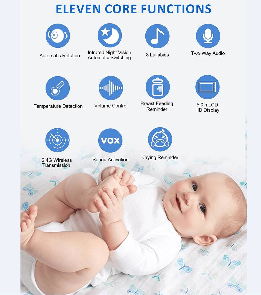 ELEVEN CORE FUNCTIONS

- Automatic Rotation
- Infrared Night Vision Automatic Switching
- 8 Lullabies
- Two-Way Audio
- Temperature Detection
- Volume Control
- Breast Feeding Reminder
- 5.0in LCD HD Display
- VOX
- 2.4G Wireless Transmission
- Sound Activation
- Crying Reminder