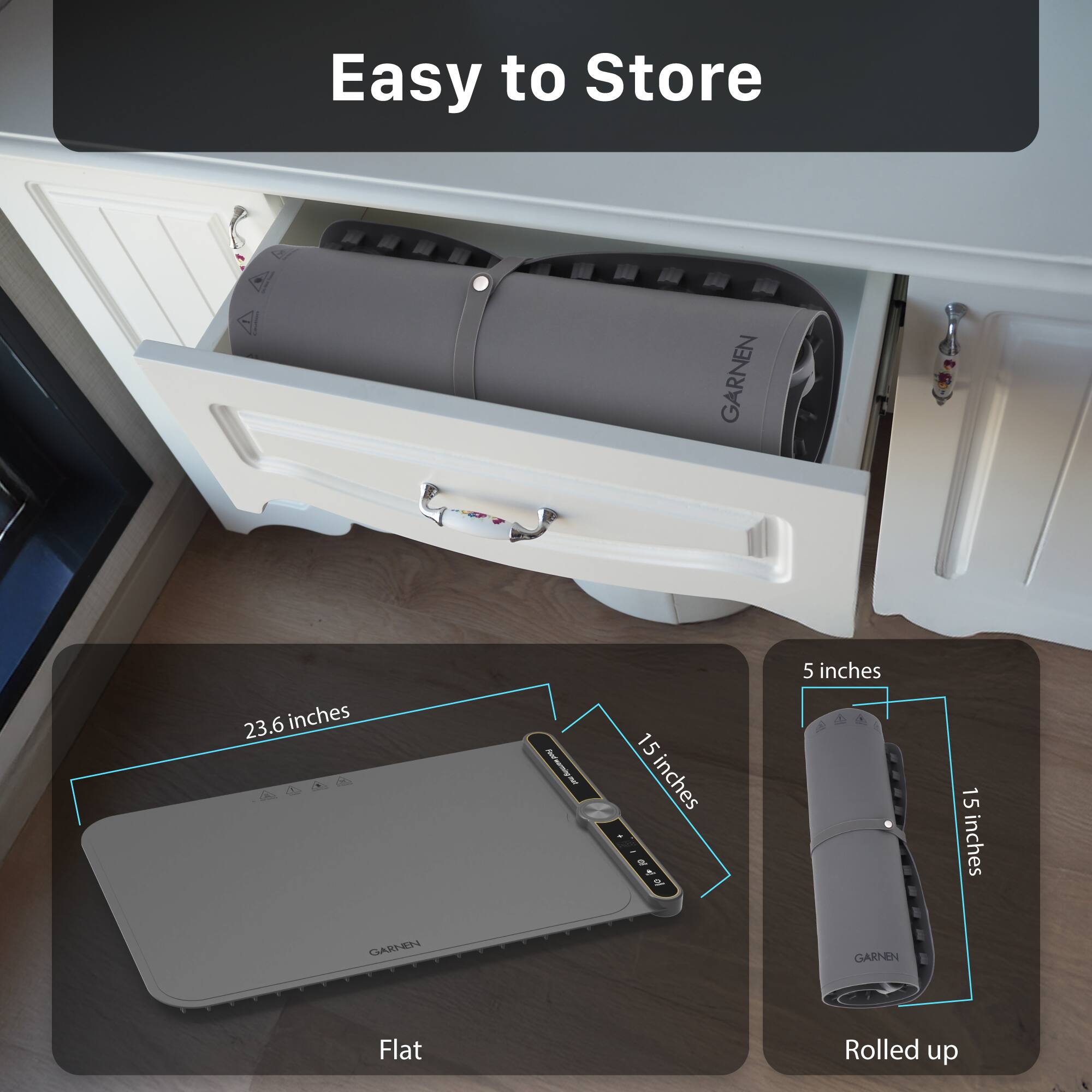 Easy to Store

GARNEN

23.6 inches x 15 inches

Flat

5 inches x 15 inches

Rolled up