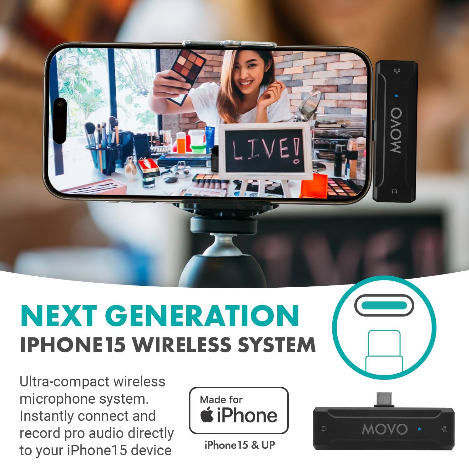 LIVE!  
MOVO NEXT GENERATION IPHONE15 WIRELESS SYSTEM  
Ultra-compact wireless microphone system. Instantly connect and record pro audio directly to your iPhone15 device.  
Made for iPhone iPhone 15 & UP  

NEXT GENERATION IPHONE15 WIRELESS SYSTEM  
Ultra-compact wireless microphone system. Instantly connect and record pro audio directly to your iPhone15 device.  
Made for iPhone iPhone 15 & UP