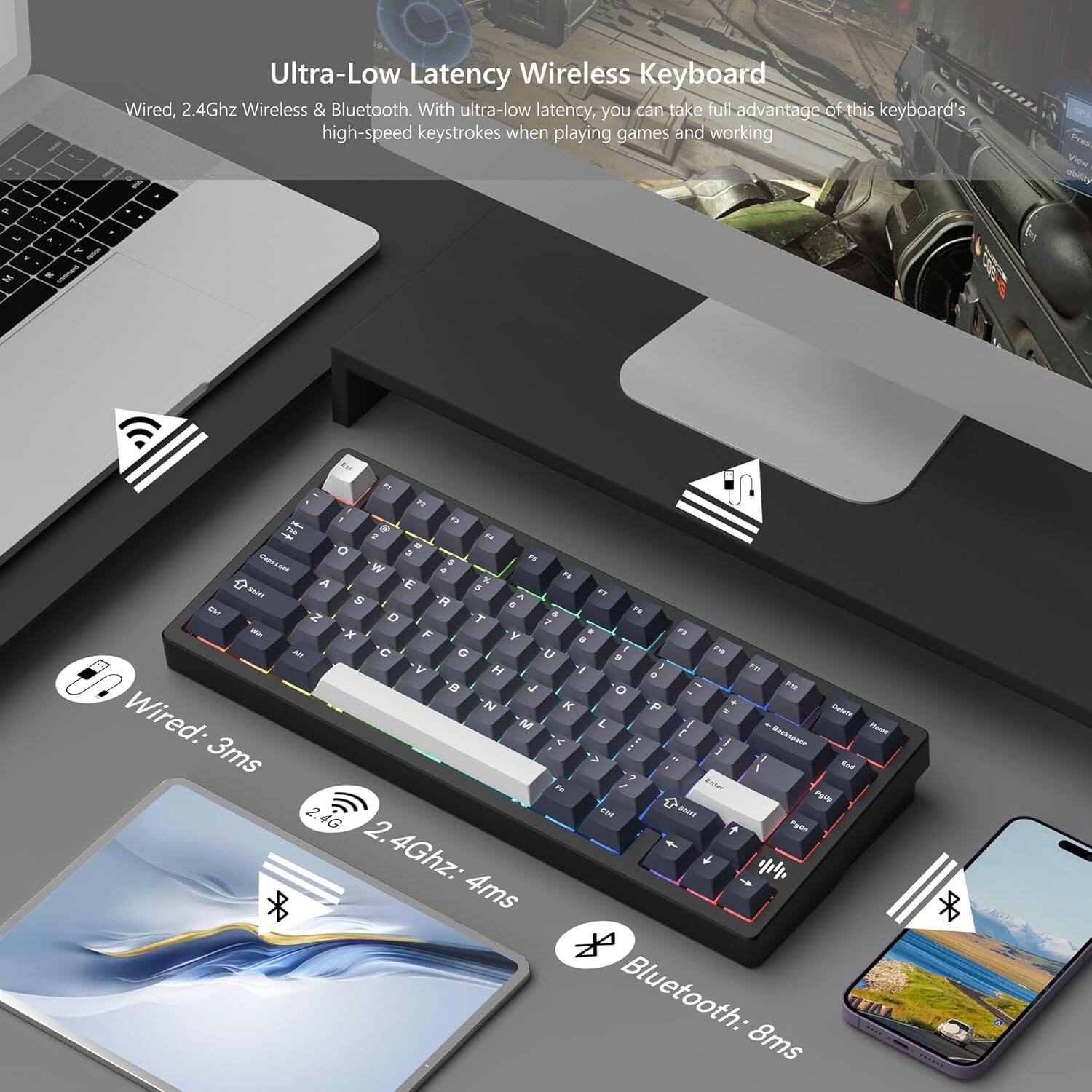 Ultra-Low Latency Wireless Keyboard

Wired, 2.4Ghz Wireless & Bluetooth. With ultra-low latency, you can take full advantage of this keyboard's high-speed keystrokes when playing games and working.

- Wired: 3ms
- 2.4Ghz: 4ms
- Bluetooth: 8ms