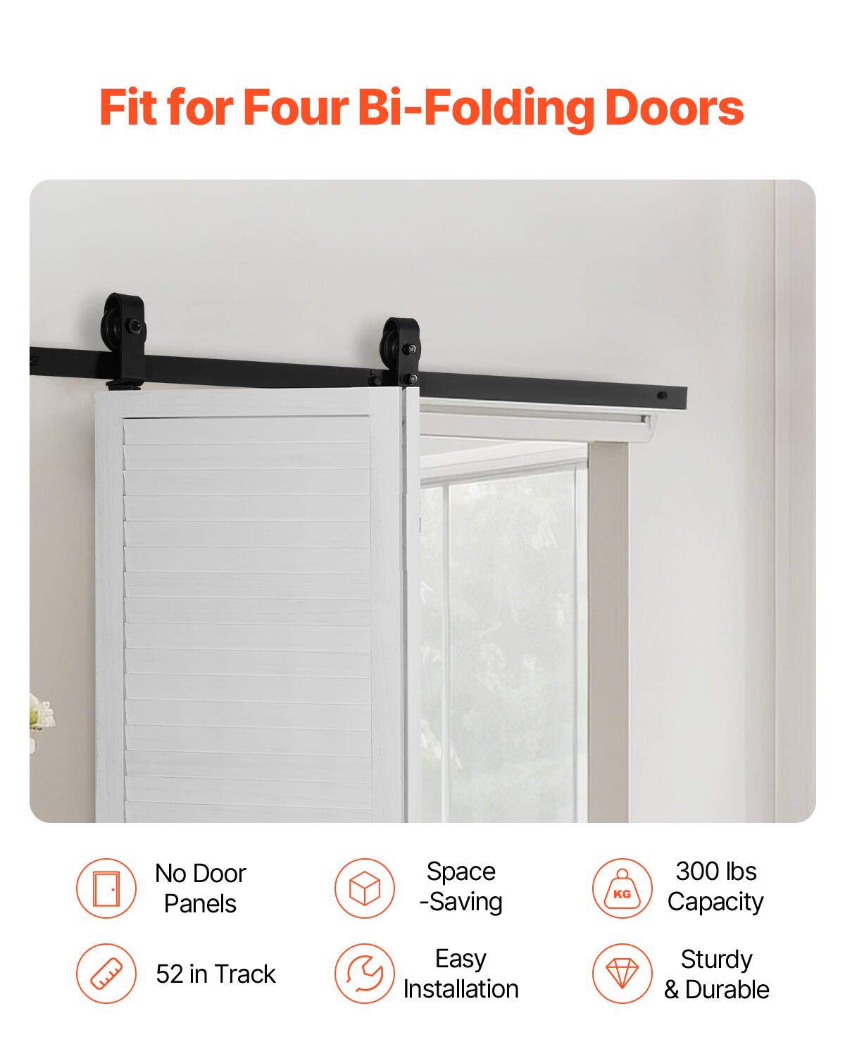 Fit for Four Bi-Folding Doors  
No Door Panels  
Space-Saving  
300 lbs Capacity  
52 in Track  
Easy Installation  
Sturdy & Durable