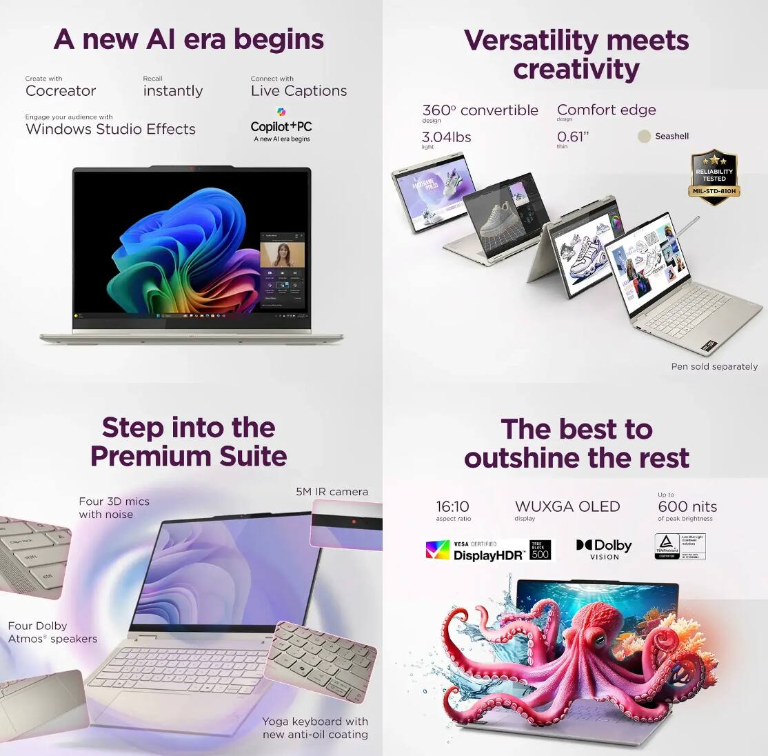 A new AI era begins  
Create with Cocreator  
Recall instantly  
Connect with Live Captions  
Engage your audience with Windows Studio Effects  
Copilot+PC  
A new AI era begins  

Versatility meets creativity  
360° convertible design  
3.04lbs  
Comfort edge design  
0.61" thin  
Seashell  
RELIABILITY TESTED  
MIL-STD-810H  
Pen sold separately  

Step into the Premium Suite  
Four 3D mics with noise  
5M IR camera  
Four Dolby Atmos® speakers  
Yoga keyboard with new anti-oil coating  

The best to outshine the rest  
16:10 aspect ratio  
WUXGA OLED display  
Up to 600 nits of peak brightness  
DisplayHDR 500  
Dolby VISION  
VESA CERTIFIED