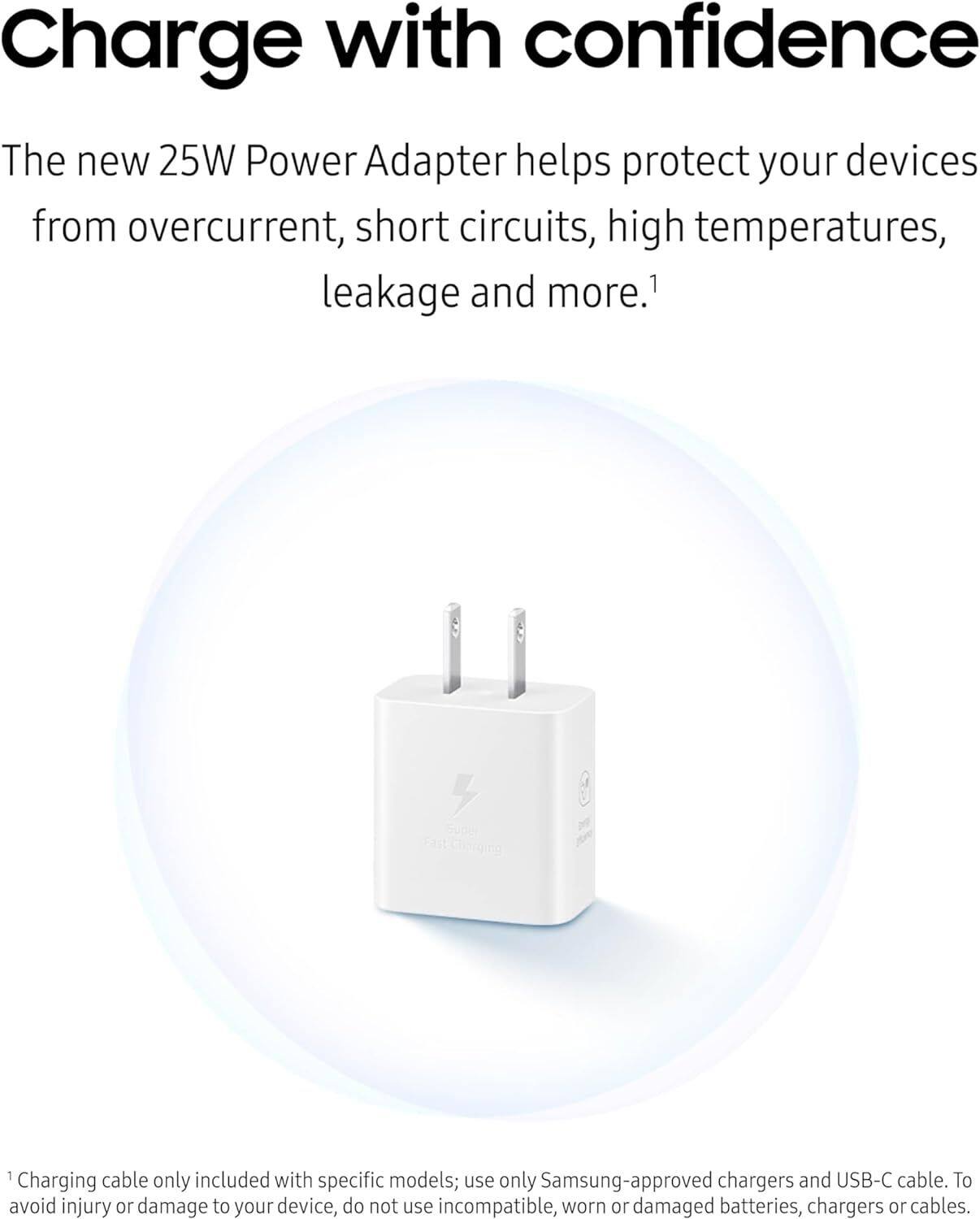Charge with confidence

The new 25W Power Adapter helps protect your devices from overcurrent, short circuits, high temperatures, leakage and more.¹

¹Charging cable only included with specific models; use only Samsung-approved chargers and USB-C cable. To avoid injury or damage to your device, do not use incompatible, worn or damaged batteries, chargers or cables.