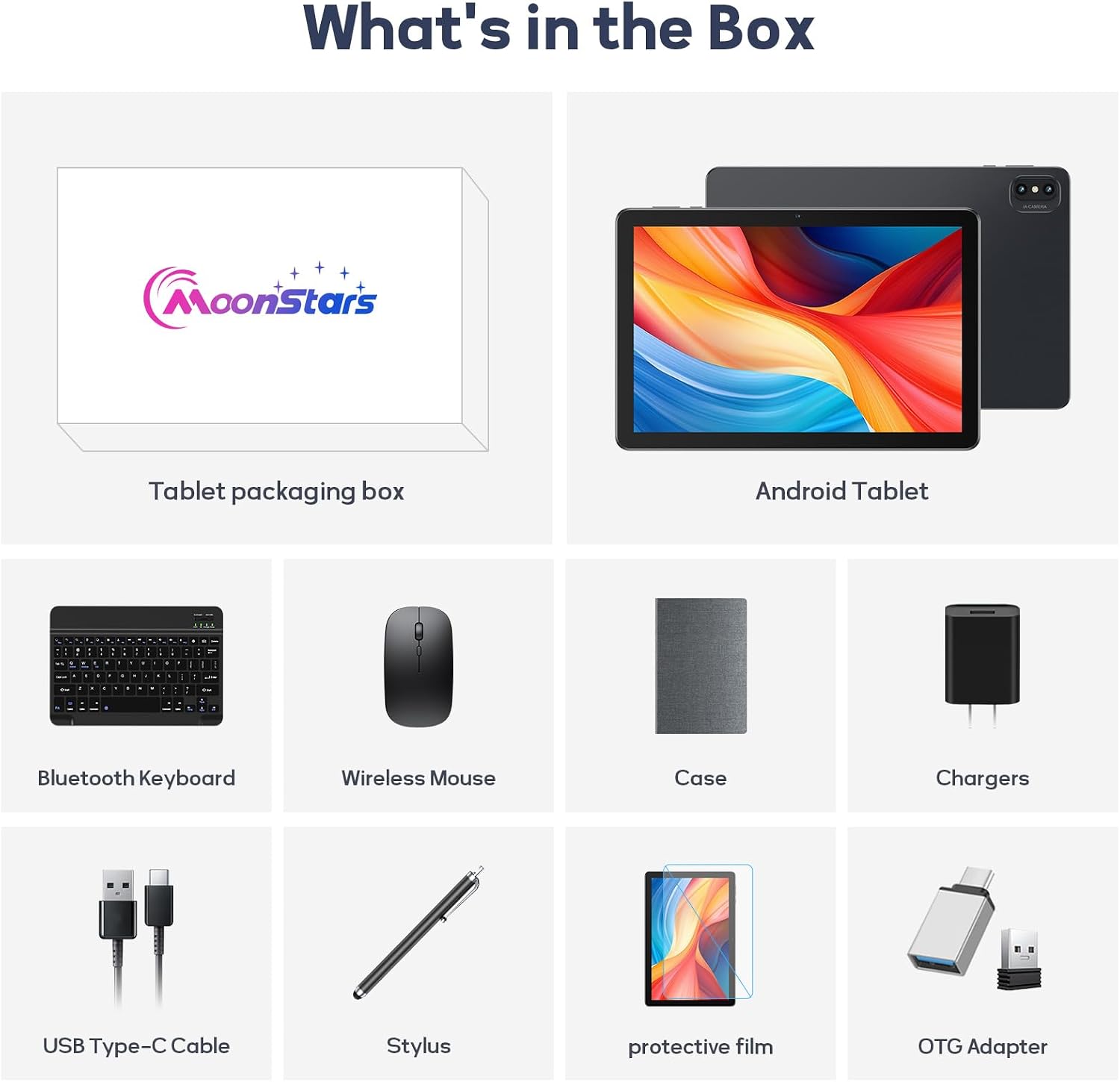 What's in the Box

MoonStars

Tablet packaging box

Android Tablet

- Bluetooth Keyboard
- Wireless Mouse
- Case
- Chargers
- USB Type-C Cable
- Stylus
- Protective film
- OTG Adapter
