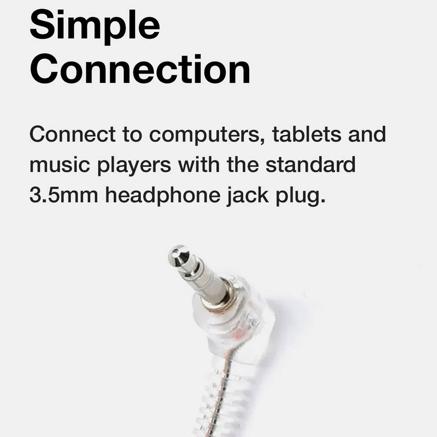 Simple Connection

Connect to computers, tablets and music players with the standard 3.5mm headphone jack plug.