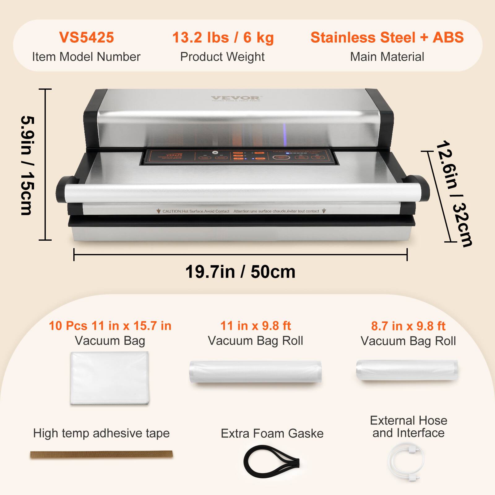 VS5425  
13.2 lbs / 6 kg  
Stainless Steel + ABS  
Item Model Number  
Product Weight  
Main Material  

5.9in / 15cm  
12.6in / 32cm  
19.7in / 50cm  

10 Pcs 11 in X 15.7 in Vacuum Bag  
11 in X 9.8 ft Vacuum Bag Roll  
8.7 in X 9.8 ft Vacuum Bag Roll  
High temp adhesive tape  
Extra Foam Gasket  
External Hose and Interface  

CAUTION: Hot Surface Avoid Contact  
Attention: une surface chaude, éviter tout contact