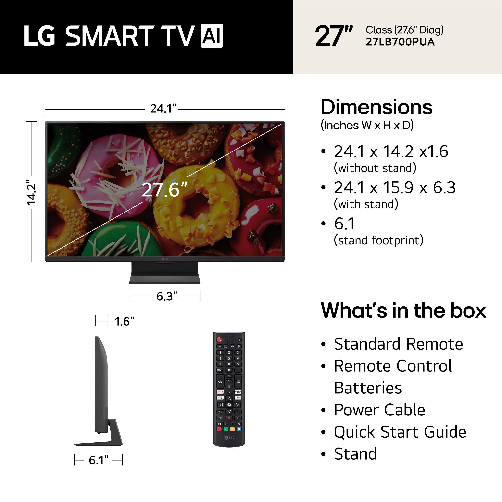 LG SMART TV AI Class (27.6" Diag) 27" 27LB700PUA

Dimensions (Inches W x H x D)
- 24.1" x 14.2" x 1.6" (without stand)
- 24.1" x 15.9" x 6.3" (with stand)
- 6.1" (stand footprint)

What's in the box
- Standard Remote
- Remote Control
- Batteries
- Power Cable
- Quick Start Guide
- Stand