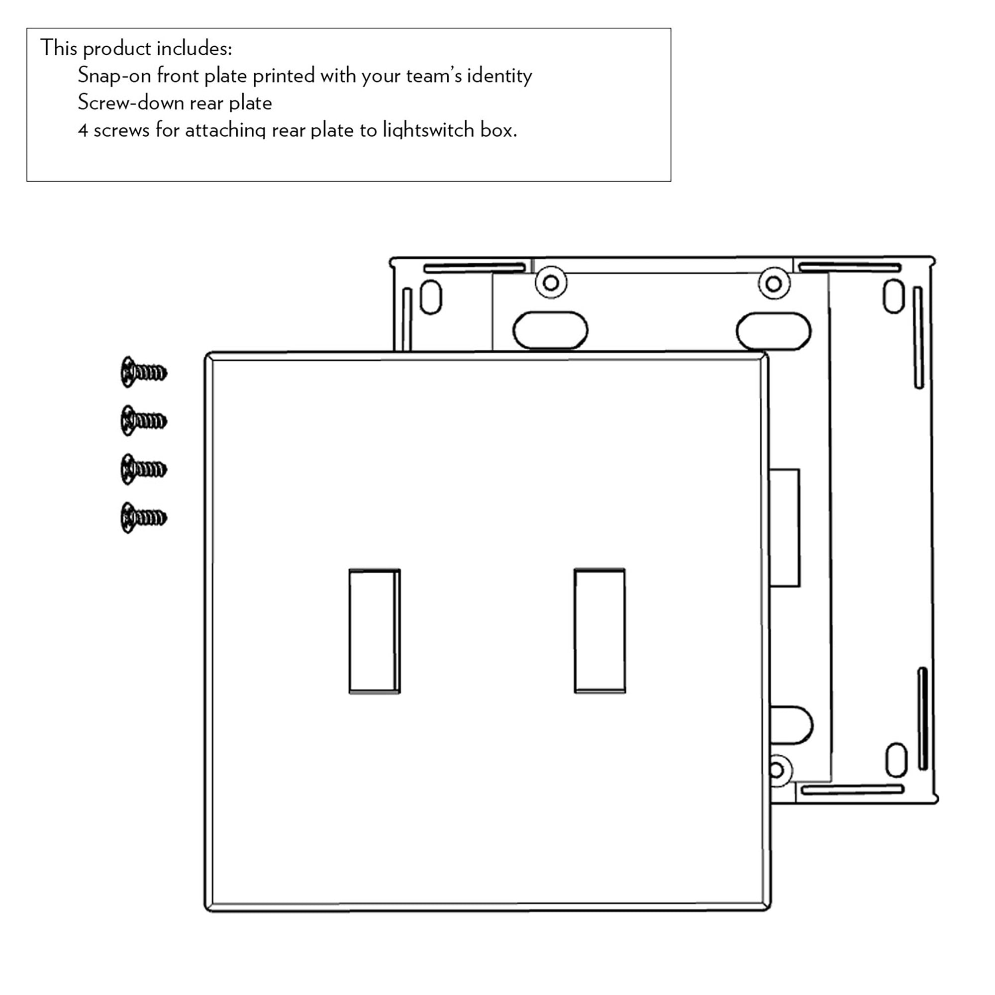 This product includes:
- Snap-on front plate printed with your team's identity
- Screw-down rear plate
- 4 screws for attaching rear plate to lightswitch box.