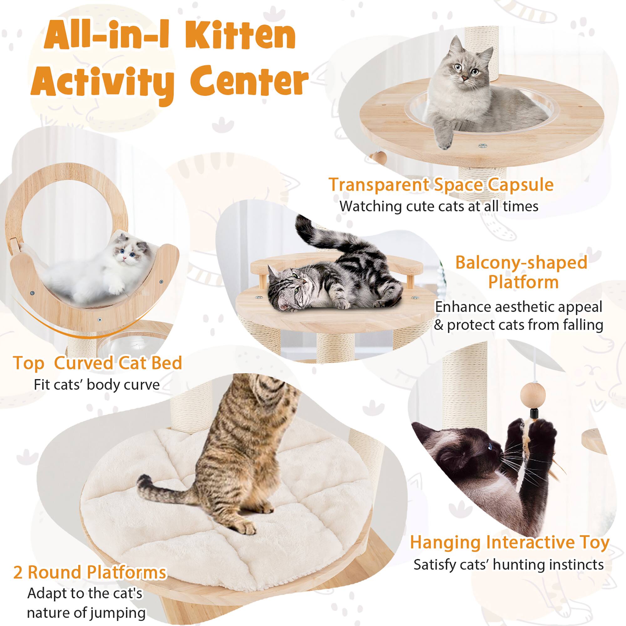 All-in-1 Kitten Activity Center

Transparent Space Capsule  
Watching cute cats at all times

Balcony-shaped Platform  
Enhance aesthetic appeal & protect cats from falling

Top Curved Cat Bed  
Fit cats' body curve

2 Round Platforms  
Adapt to the cat's nature of jumping

Hanging Interactive Toy  
Satisfy cats' hunting instincts