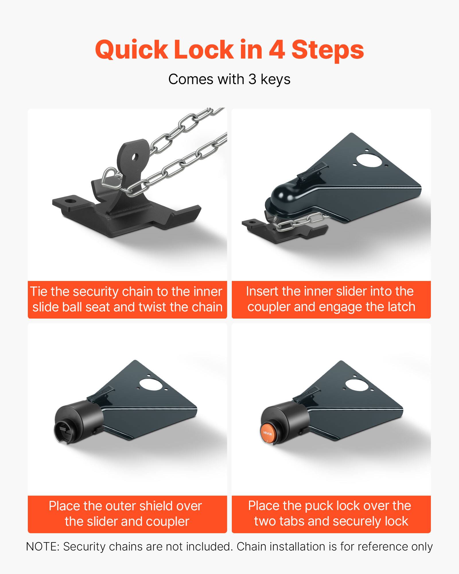 Quick Lock in 4 Steps  
Comes with 3 keys  

1. Tie the security chain to the inner slide ball seat and twist the chain  
2. Insert the inner slider into the coupler and engage the latch  
3. Place the outer shield over the slider and coupler  
4. Place the puck lock over the two tabs and securely lock  

NOTE: Security chains are not included. Chain installation is for reference only