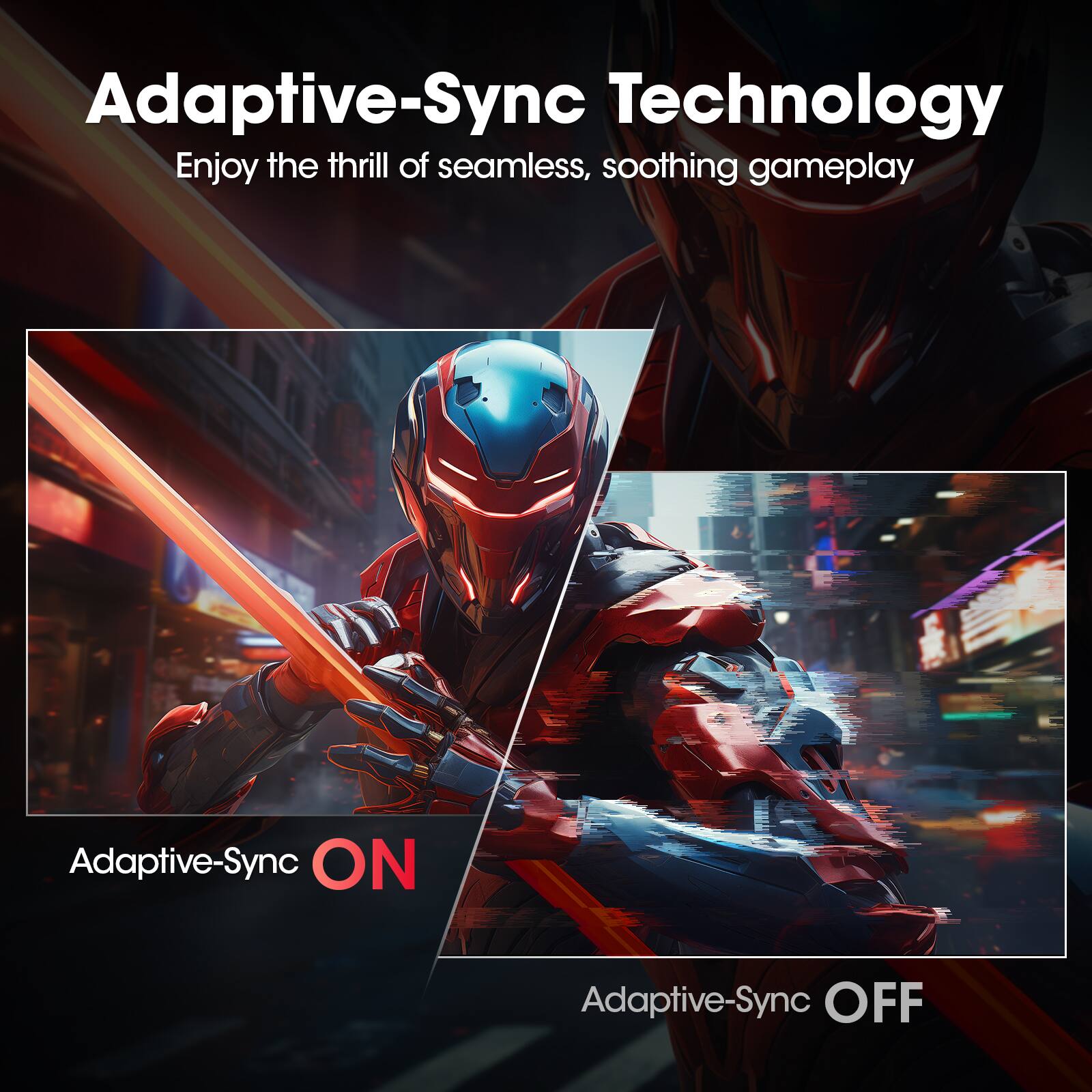 Adaptive-Sync Technology
Enjoy the thrill of seamless, soothing gameplay
Adaptive-Sync ON
Adaptive-Sync OFF