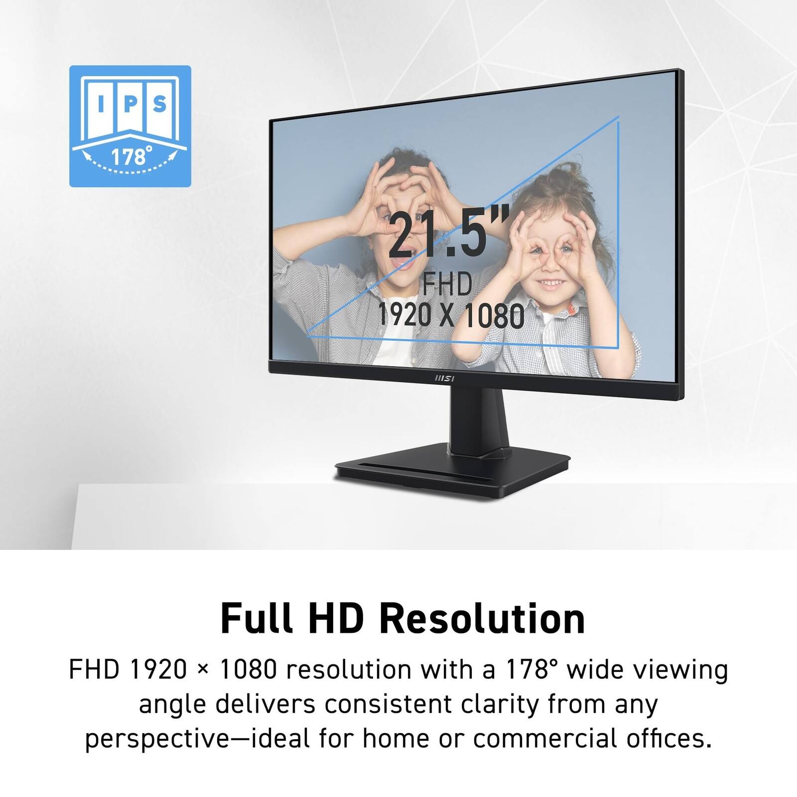 IPS 178° 21.5" FHD 1920 x 1080 II Full HD Resolution

FHD 1920 x 1080 resolution with a 178° wide viewing angle delivers consistent clarity from any perspective—ideal for home or commercial offices.