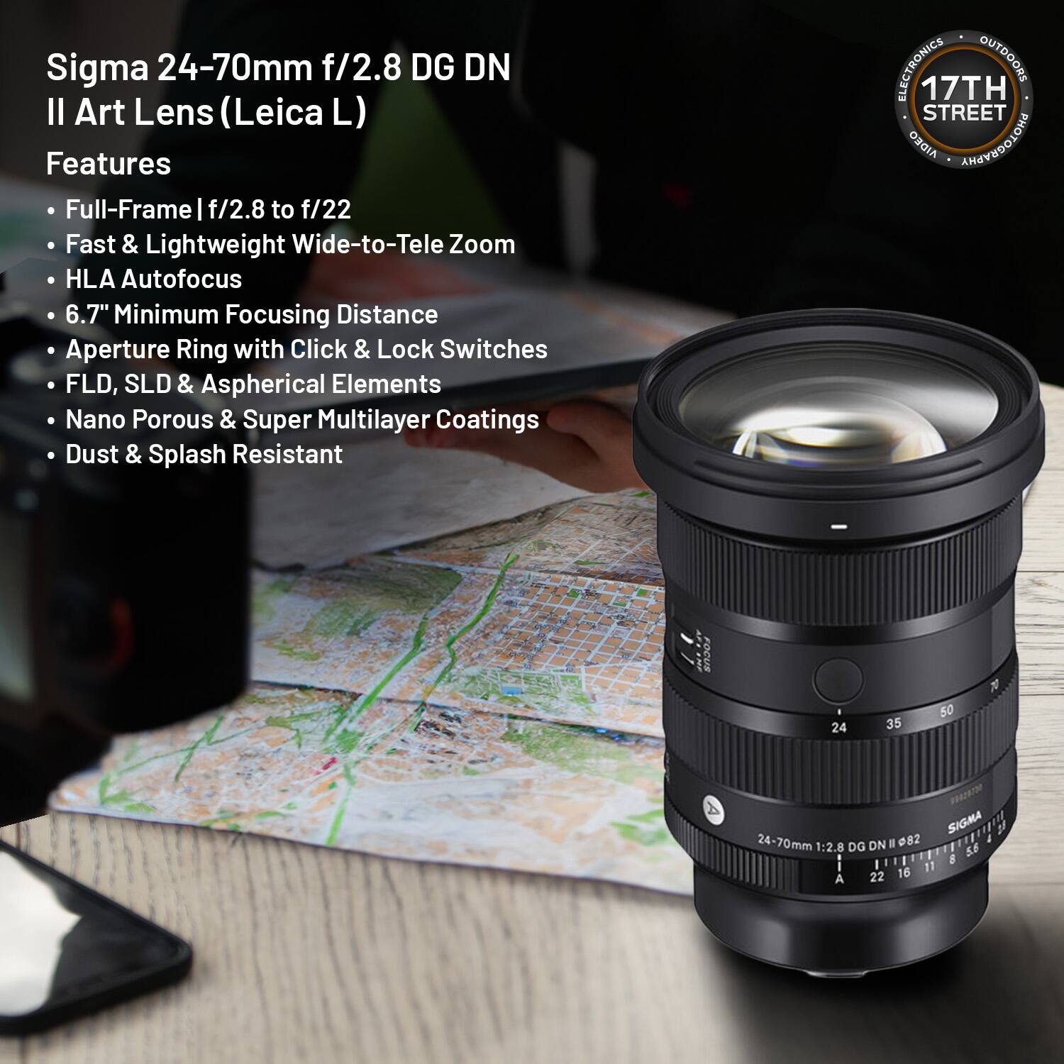 Sigma 24-70mm f/2.8 DG DN II Art Lens (Leica L)

Features
- Full-Frame | f/2.8 to f/22
- Fast & Lightweight Wide-to-Tele Zoom
- HLA Autofocus
- 6.7" Minimum Focusing Distance
- Aperture Ring with Click & Lock Switches
- FLD, SLD & Aspherical Elements
- Nano Porous & Super Multilayer Coatings
- Dust & Splash Resistant

17TH STREET AIDEO

SIGMA 24-70mm 1:2.8 DG DN II 82