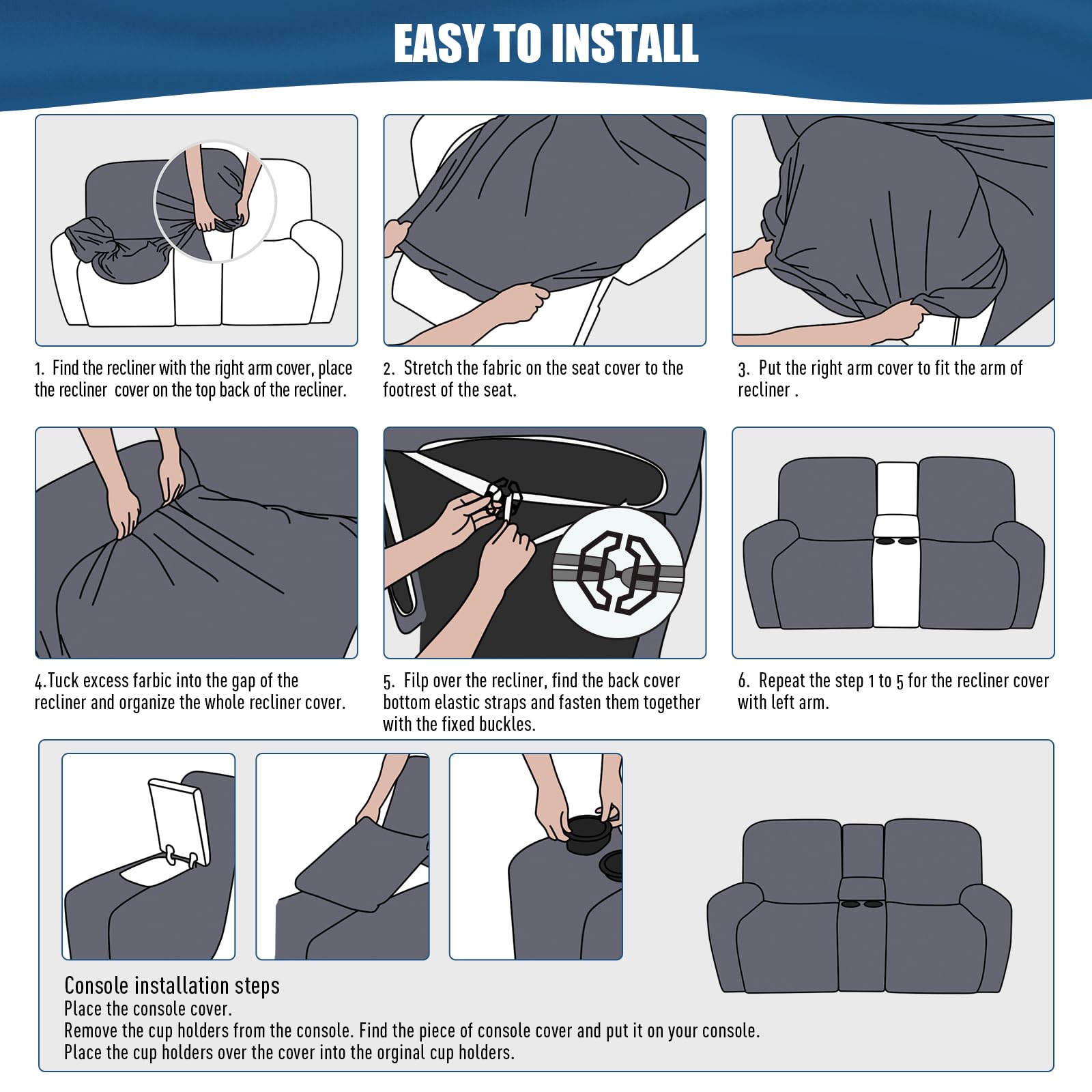 EASY TO INSTALL

1. Find the recliner with the right arm cover, place the recliner cover on the top back of the recliner.
2. Stretch the fabric on the seat cover to the footrest of the seat.
3. Put the right arm cover to fit the arm of the recliner.
4. Tuck excess fabric into the gap of the recliner and organize the whole recliner cover.
5. Flip over the recliner, find the back cover bottom elastic straps and fasten them together with the fixed buckles.
6. Repeat the step 1 to 5 for the recliner cover with left arm.

Console installation steps
Place the console cover.
Remove the cup holders from the console. Find the piece of console cover and put it on your console.
Place the cup holders over the cover into the original cup holders.