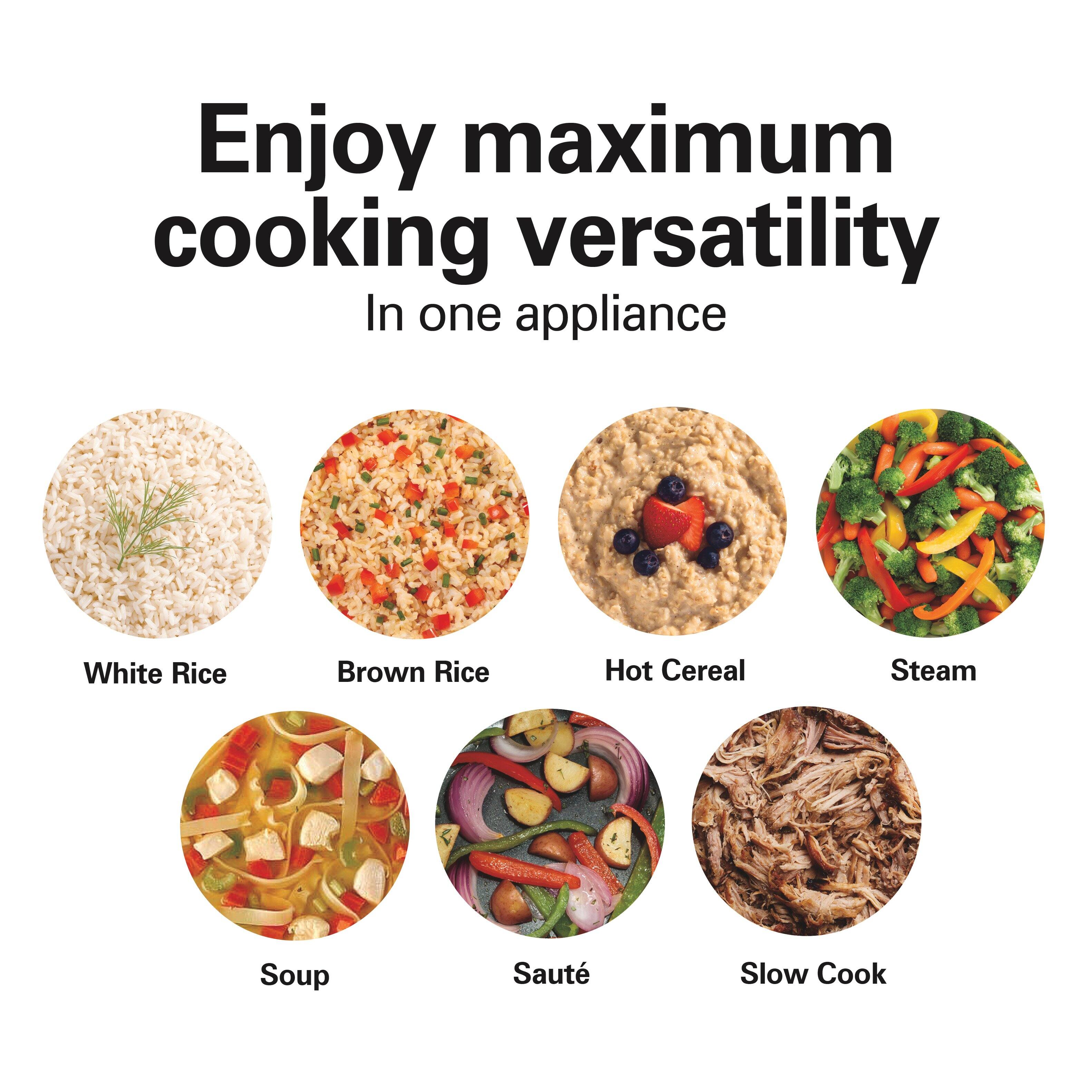 Enjoy maximum cooking versatility  
In one appliance

- White Rice
- Brown Rice
- Hot Cereal
- Steam
- Soup
- Sauté
- Slow Cook