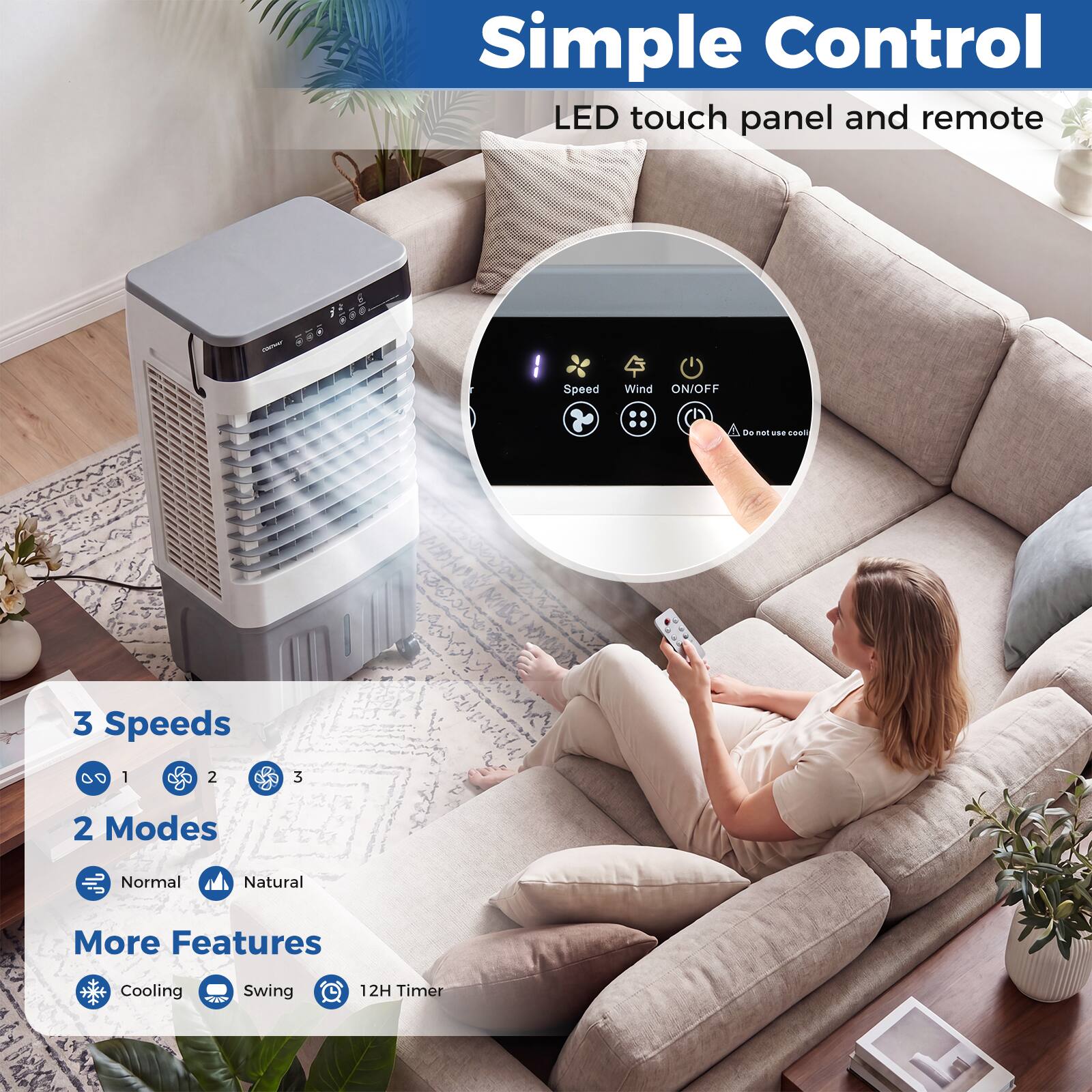 Simple Control  
LED touch panel and remote  

Speed  
Wind ON/OFF  

3 Speeds  
0 1 2 3  

2 Modes  
Normal  
Natural  

More Features  
Cooling  
Swing  
12H Timer