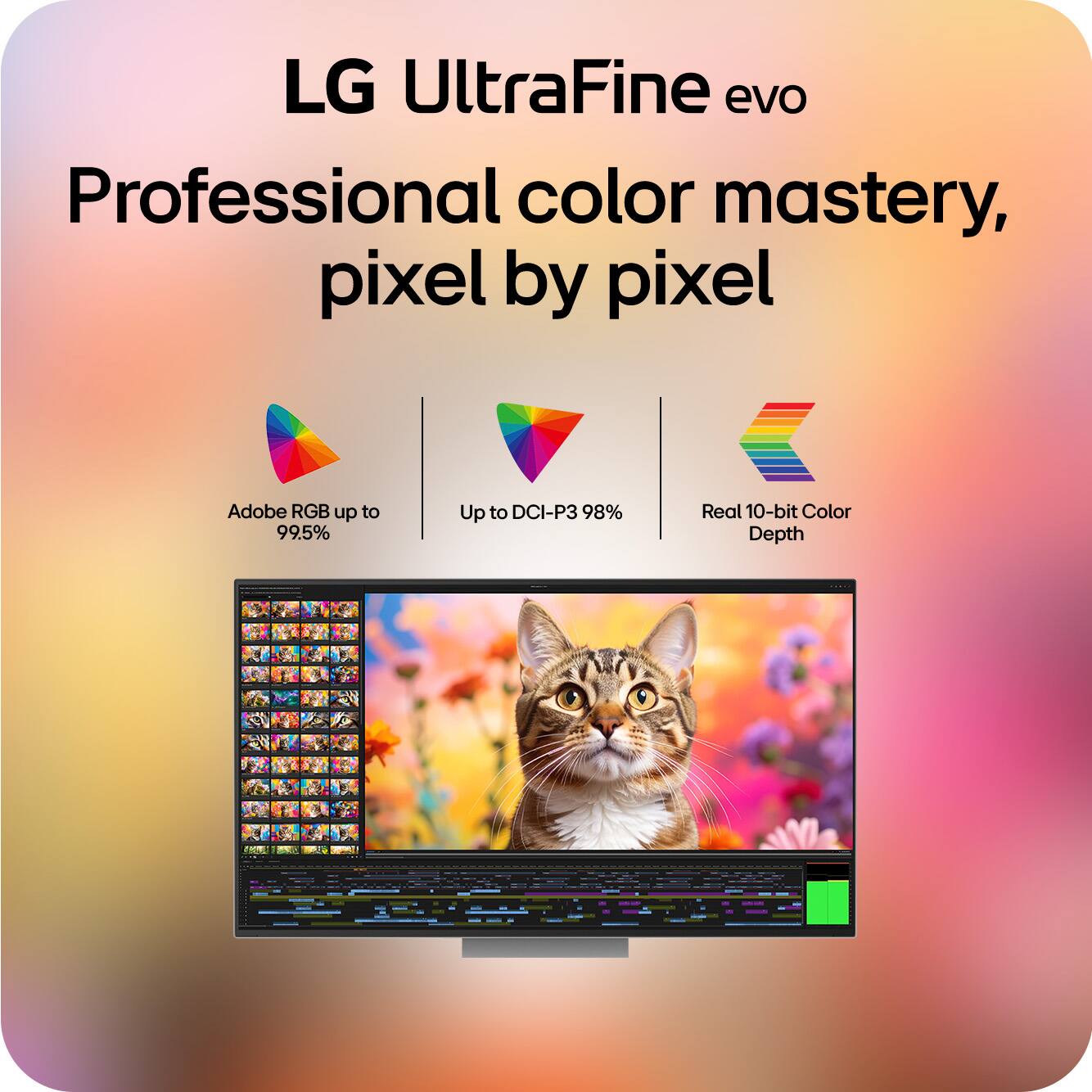 LG UltraFine evo  
Professional color mastery, pixel by pixel  

- Adobe RGB up to 99.5%  
- Up to DCI-P3 98%  
- Real 10-bit Color Depth