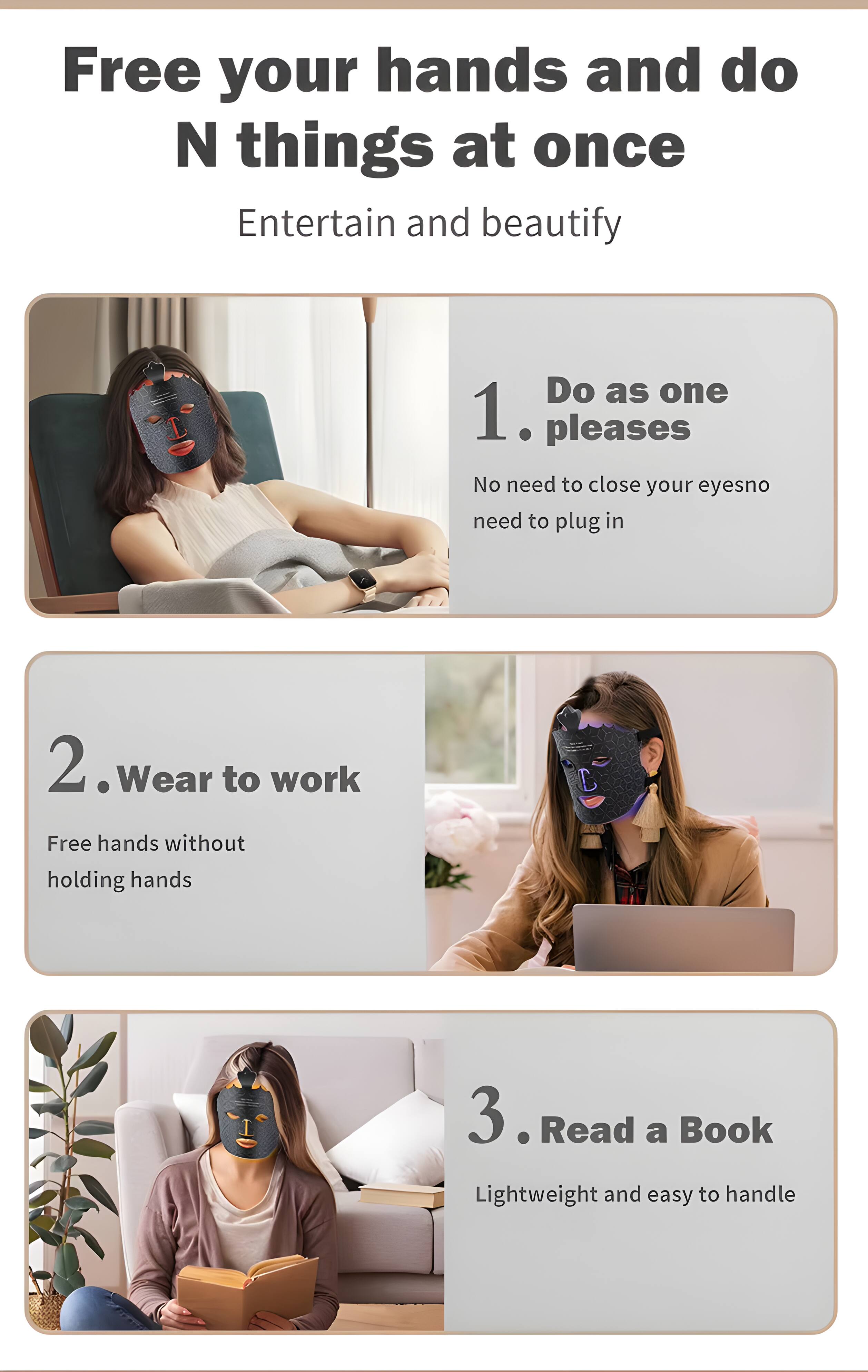 Free your hands and do N things at once  
Entertain and beautify  

1. Do as one pleases  
No need to close your eyes, no need to plug in  

2. Wear to work  
Free hands without holding hands  

3. Read a Book  
Lightweight and easy to handle
