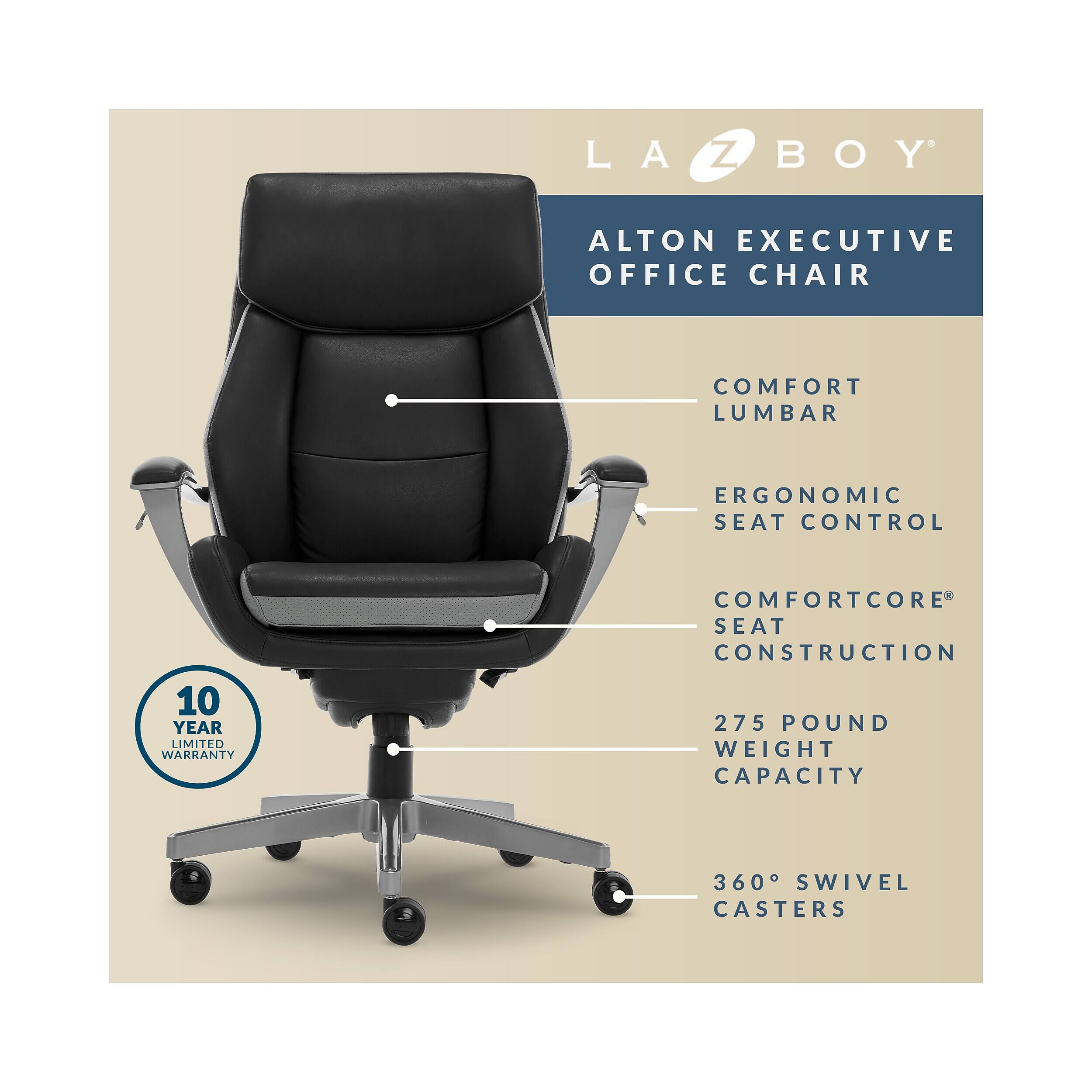 LA-Z-BOY ALTON EXECUTIVE OFFICE CHAIR  
COMFORT LUMBAR  
ERGONOMIC SEAT CONTROL  
10 YEAR LIMITED WARRANTY  
COMFORTCORE SEAT CONSTRUCTION  
275 POUND WEIGHT CAPACITY  
360° SWIVEL CASTERS