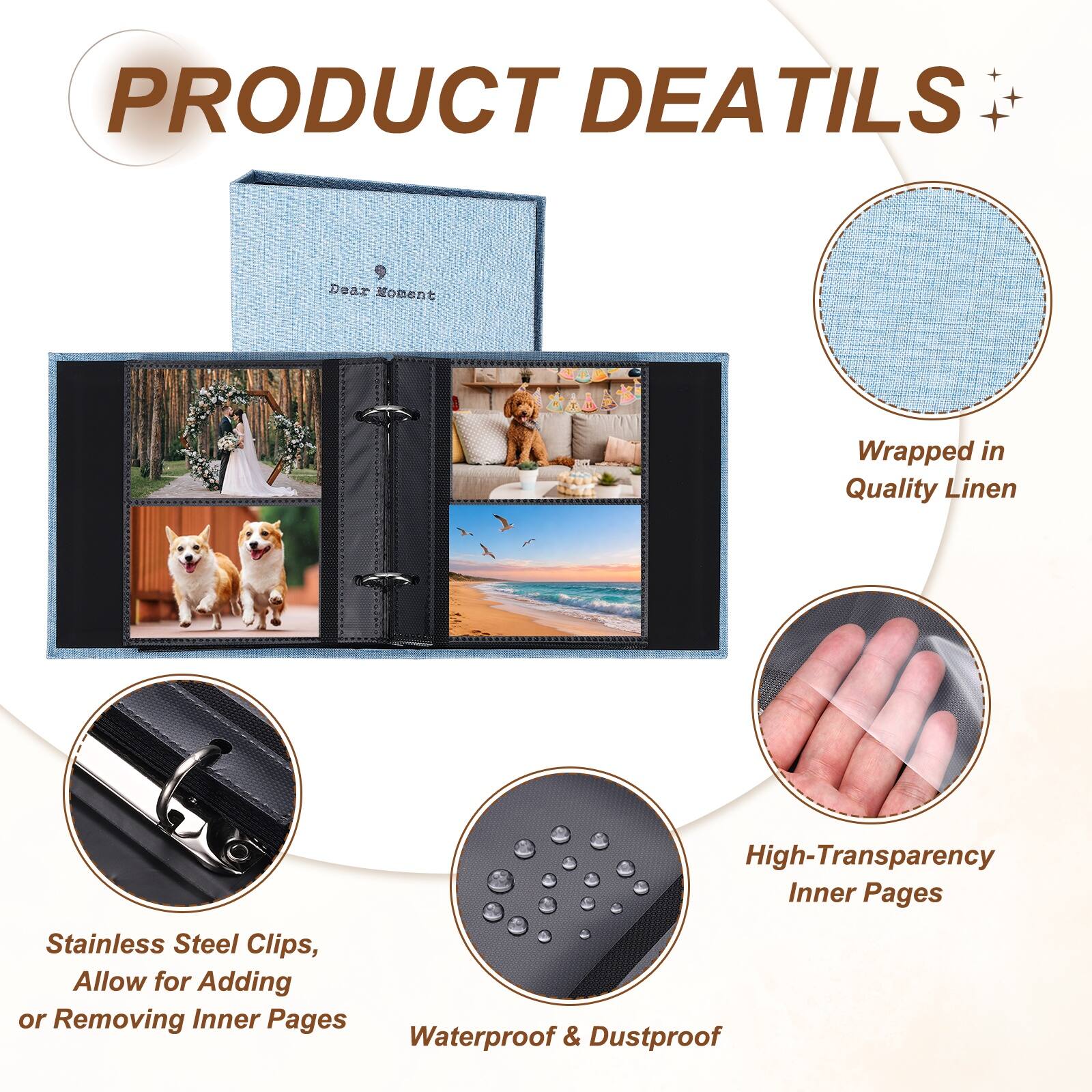PRODUCT DETAILS

Dear Moment Wrapped in Quality Linen

High-Transparency Inner Pages

Stainless Steel Clips, Allow for Adding or Removing Inner Pages

Waterproof & Dustproof