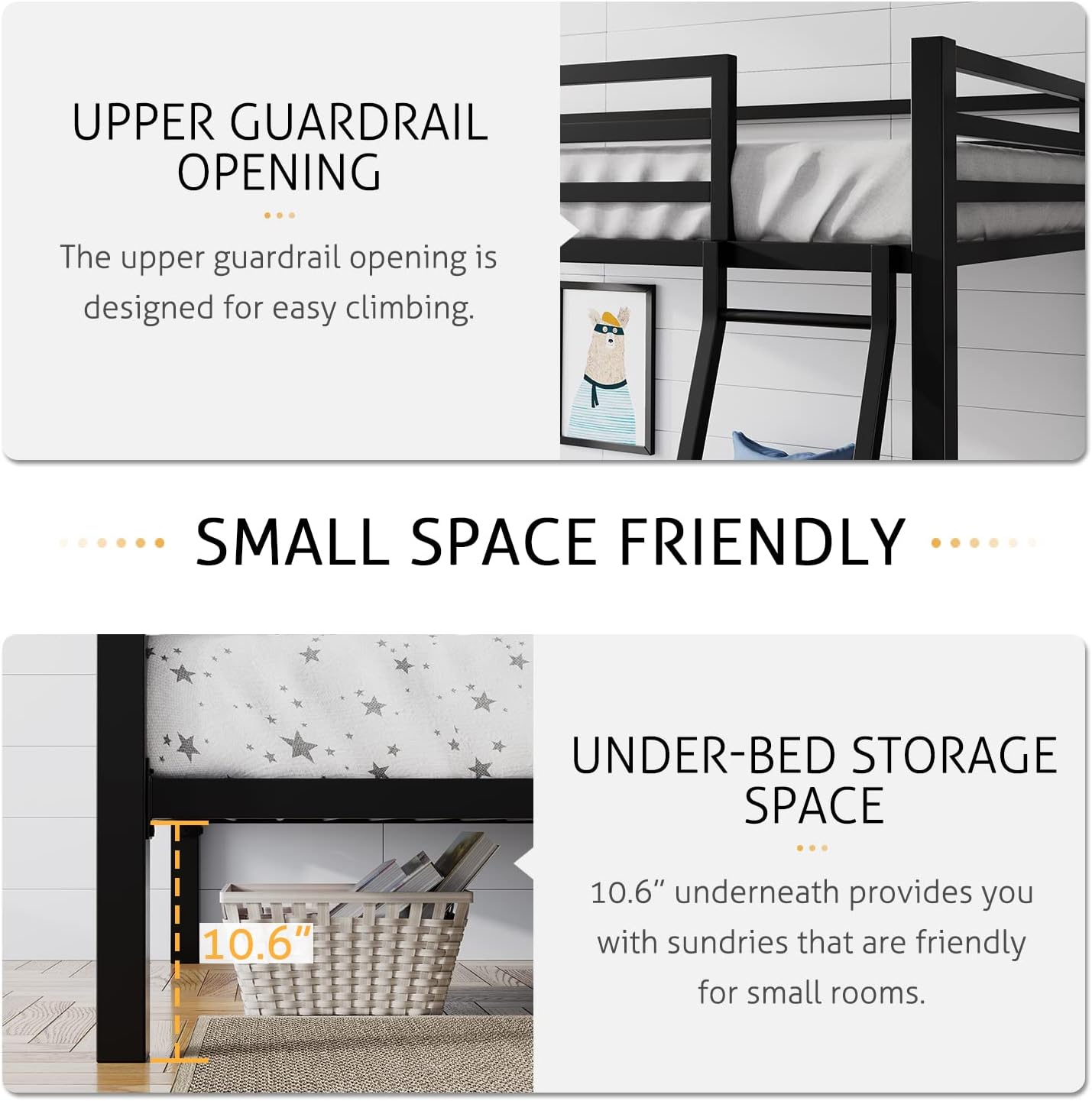 **UPPER GUARDRAIL OPENING**  
The upper guardrail opening is designed for easy climbing.

**SMALL SPACE FRIENDLY**  
**UNDER-BED STORAGE SPACE**  
10.6" underneath provides you with sundries that are friendly for small rooms.