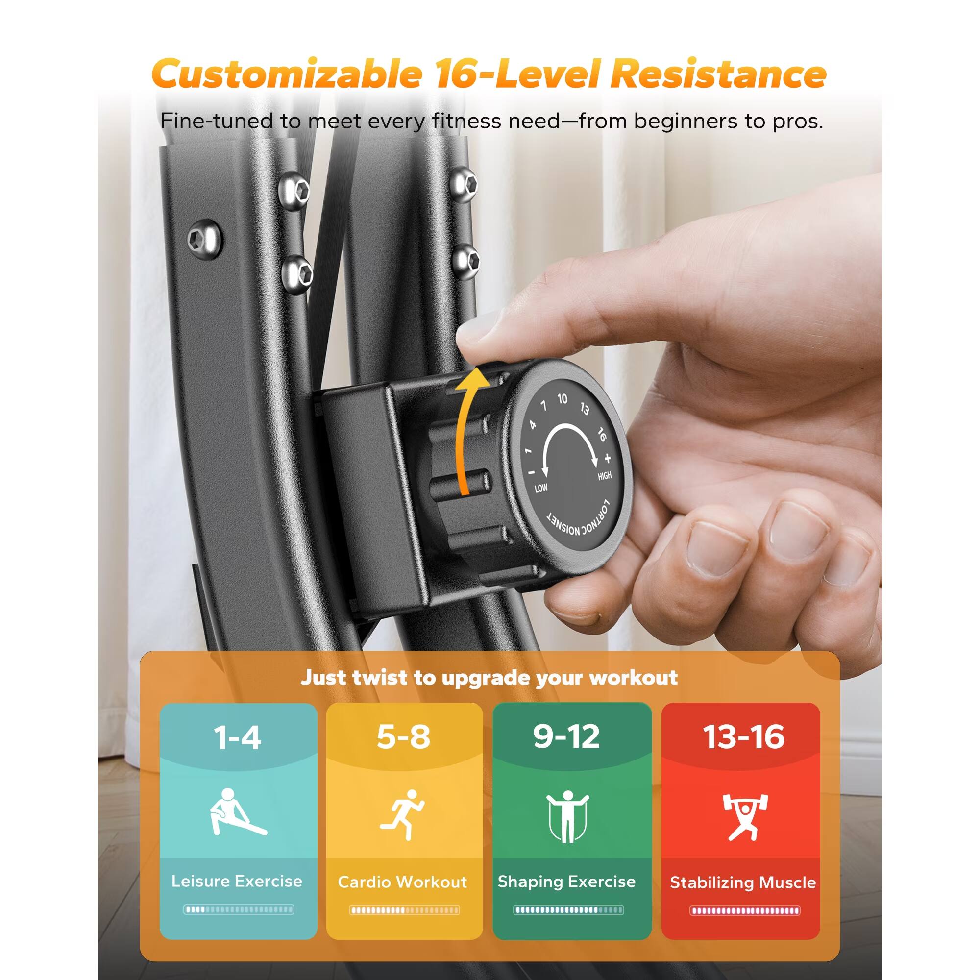 Customizable 16-Level Resistance Fine-tuned to meet every fitness need—from beginners to pros. Just twist to upgrade your workout 1-4 Leisure Exercise 5-8 Cardio Workout 9-12 Shaping Exercise 13-16 Stabilizing Muscle