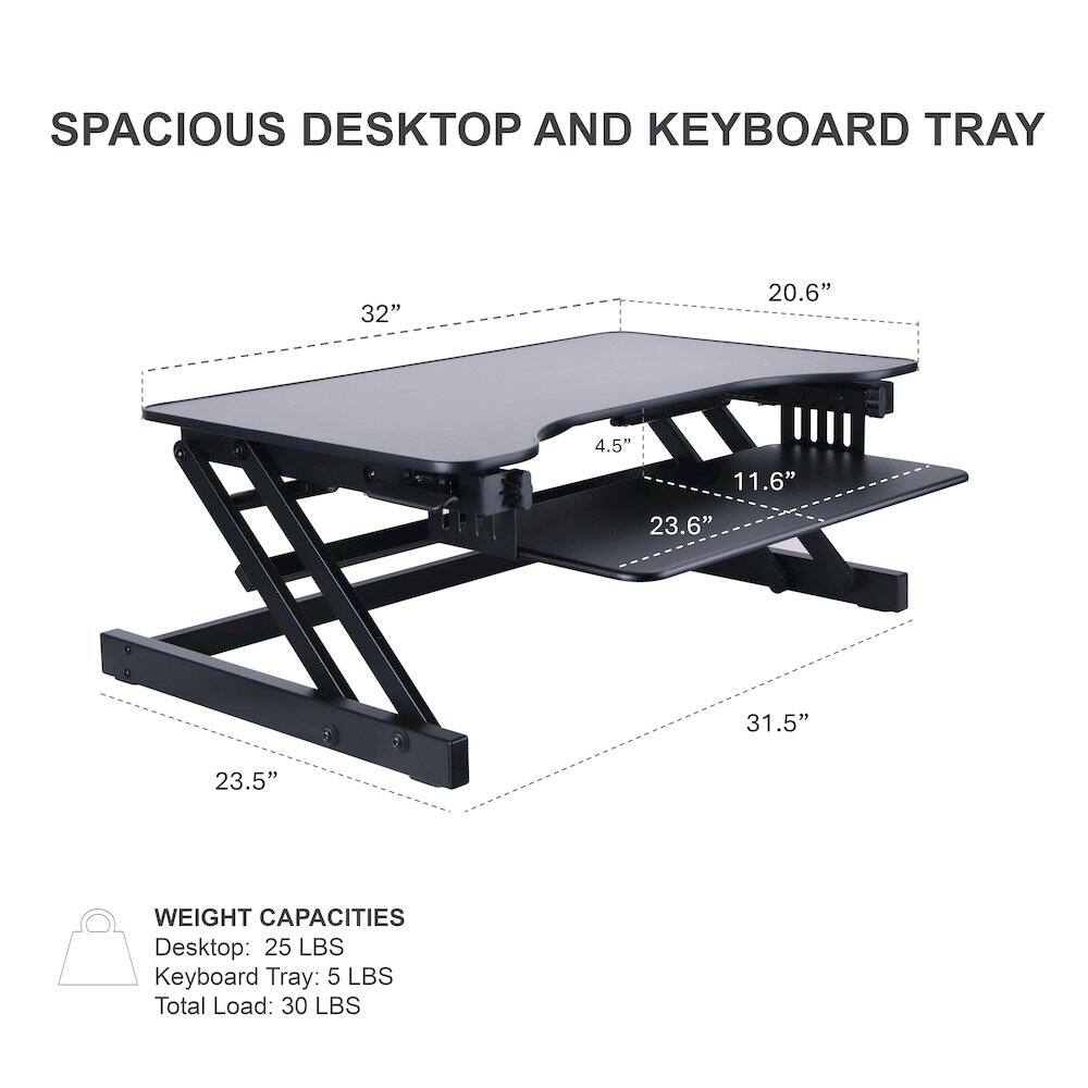 SPACIOUS DESKTOP AND KEYBOARD TRAY

- Desktop: 32" x 20.6"
- Keyboard Tray: 31.5" x 23.6"
- Height: 4.5" x 11.6"
- Base: 23.5"

WEIGHT CAPACITIES
- Desktop: 25 LBS
- Keyboard Tray: 5 LBS
- Total Load: 30 LBS