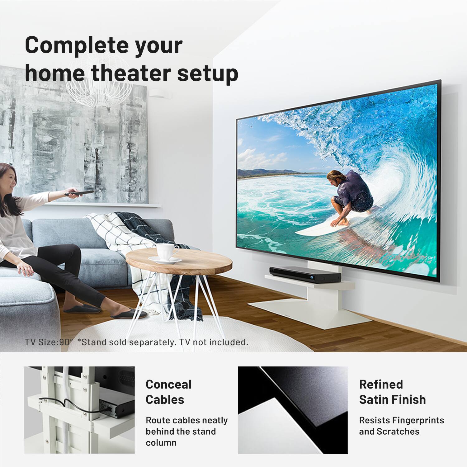 Complete your home theater setup

TV Size: 90" *Stand sold separately. TV not included.

Conceal Cables
Route cables neatly behind the stand column

Refined Satin Finish
Resists Fingerprints and Scratches