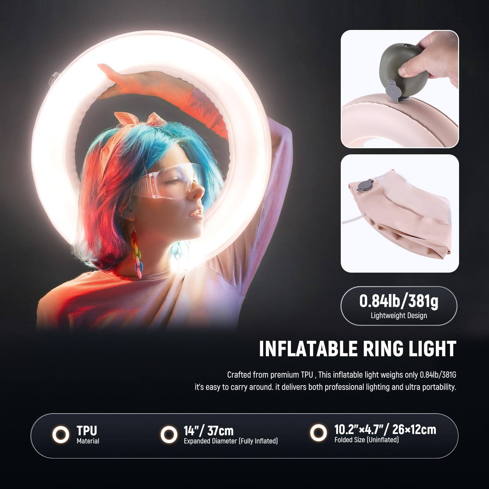 0.84lb/381g Lightweight Design INFLATABLE RING LIGHT

Crafted from premium TPU, this inflatable light weighs only 0.84lb/381g, making it easy to carry around. It delivers both professional lighting and ultra portability.

TPU Material
14" / 37cm Expanded Diameter (Fully Inflated)
10.2" x 4.7" / 26x12cm Folded Size (Uninflated)