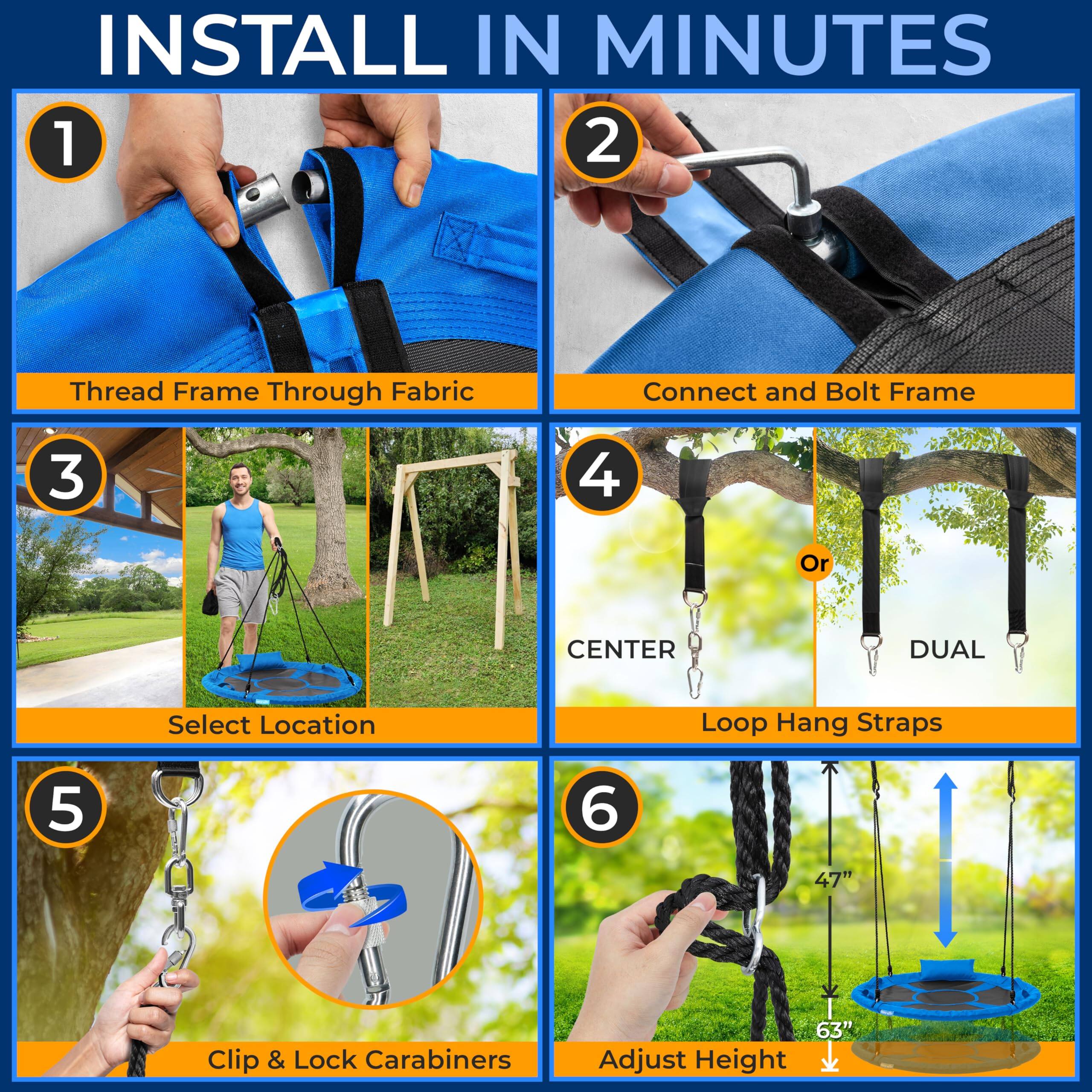 INSTALL IN MINUTES

1. Thread Frame Through Fabric
2. Connect and Bolt Frame
3. Select Location
4. Loop Hang Straps
   - CENTER
   - DUAL
5. Clip & Lock Carabiners
6. Adjust Height
   - 47"
   - 63"