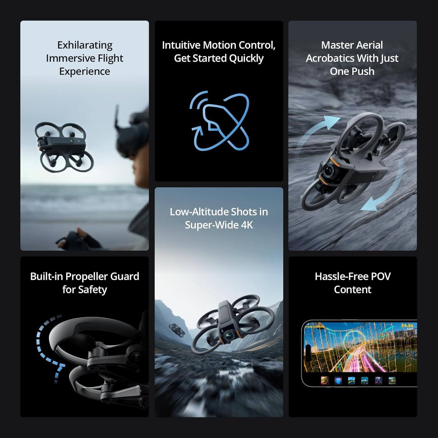 Exhilarating Immersive Flight Experience  
Intuitive Motion Control, Get Started Quickly  
Master Aerial Acrobatics With Just One Push  
Low-Altitude Shots in Super-Wide 4K  
Built-in Propeller Guard for Safety  
Hassle-Free POV Content