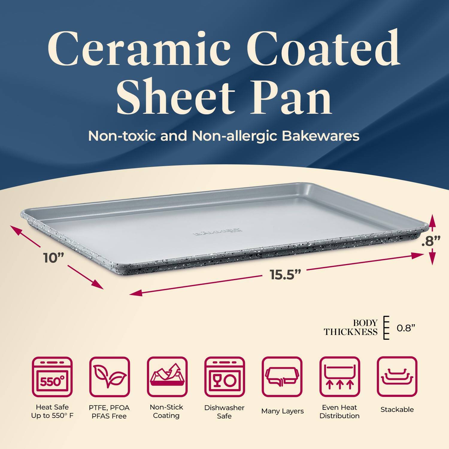 Ceramic Coated Sheet Pan Non-toxic and Non-allergic Bakewares 10" 15.5" .8" BODY THICKNESS 0.8" 550° Heat Safe Up to 550°F PTFE, PFOA PFAS Free Non-Stick Dishwasher Safe Many Layers Even Heat Distribution Stackable Coating