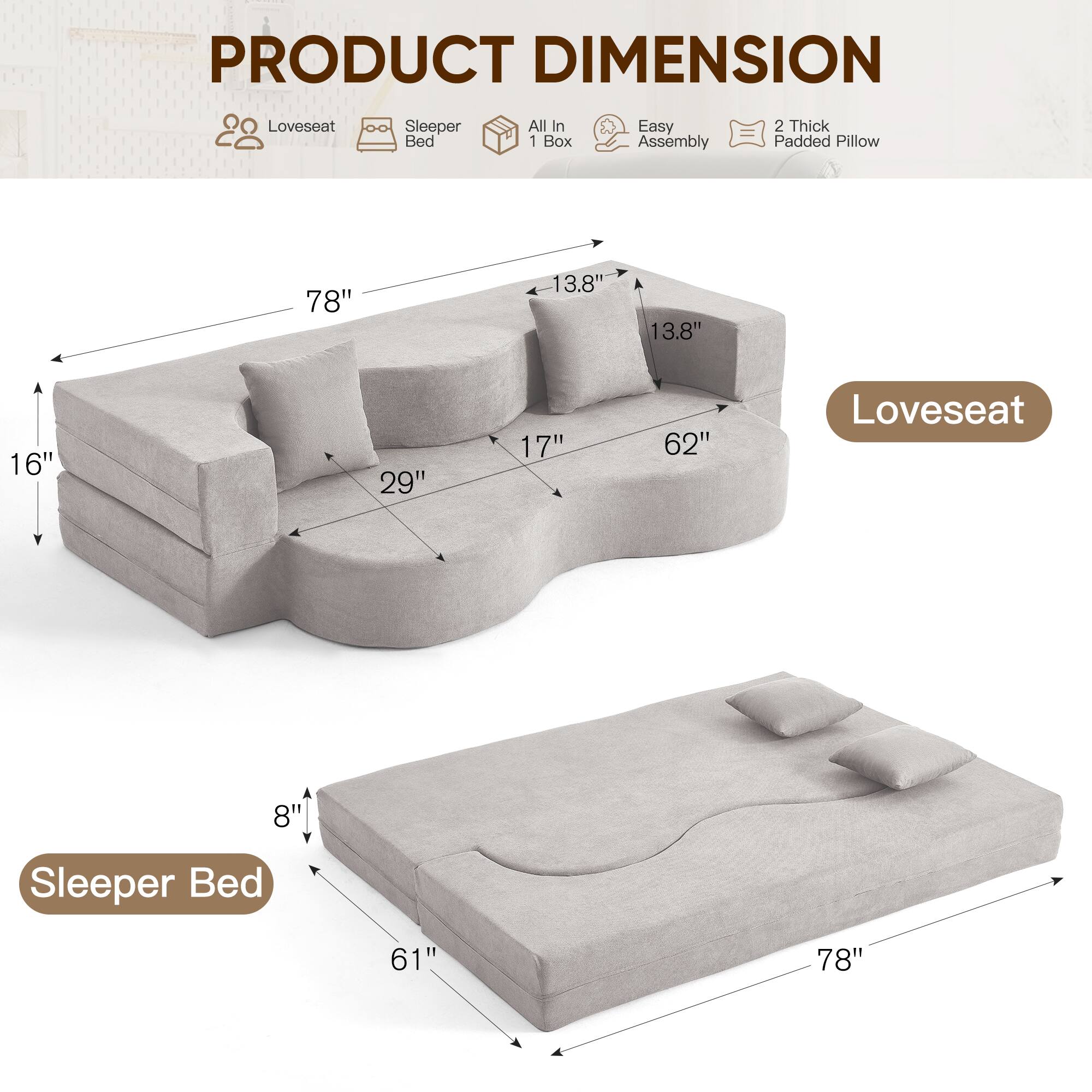PRODUCT DIMENSION

Loveseat Sleeper Bed All In 1 Box Easy Assembly 2 Thick Padded Pillow

Loveseat:
- 78" (length)
- 13.8" (height)
- 13.8" (depth)
- 16" (height of seat)
- 29" (depth of seat)
- 17" (depth of backrest)
- 62" (width of backrest)

Sleeper Bed:
- 61" (width)
- 78" (length)
- 8" (height)