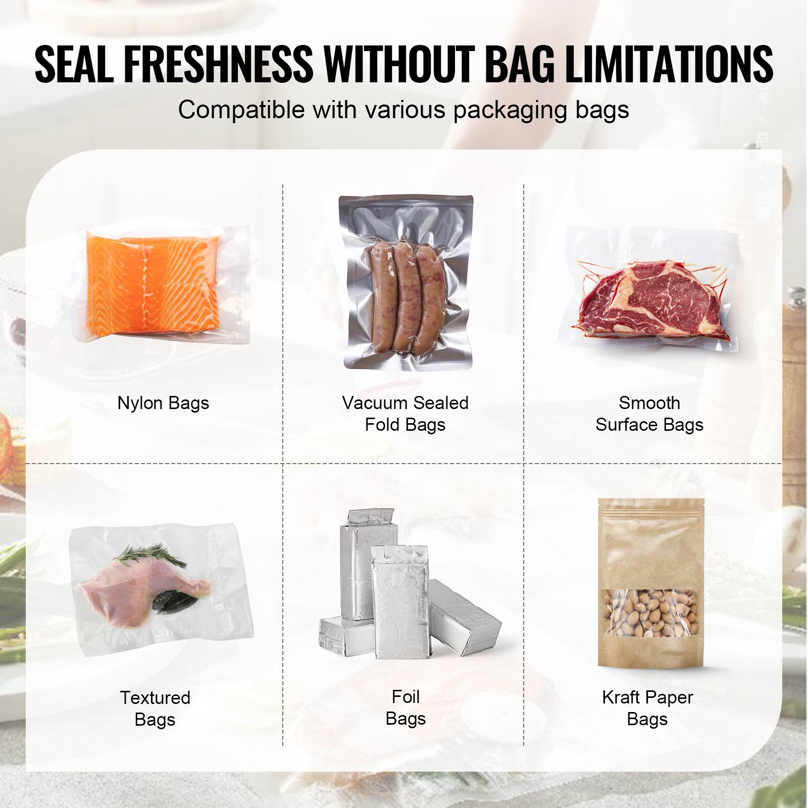SEAL FRESHNESS WITHOUT BAG LIMITATIONS
Compatible with various packaging bags
Nylon Bags
Vacuum Sealed Fold Bags
Smooth Surface Bags
Textured Bags
Foil Bags
Kraft Paper Bags