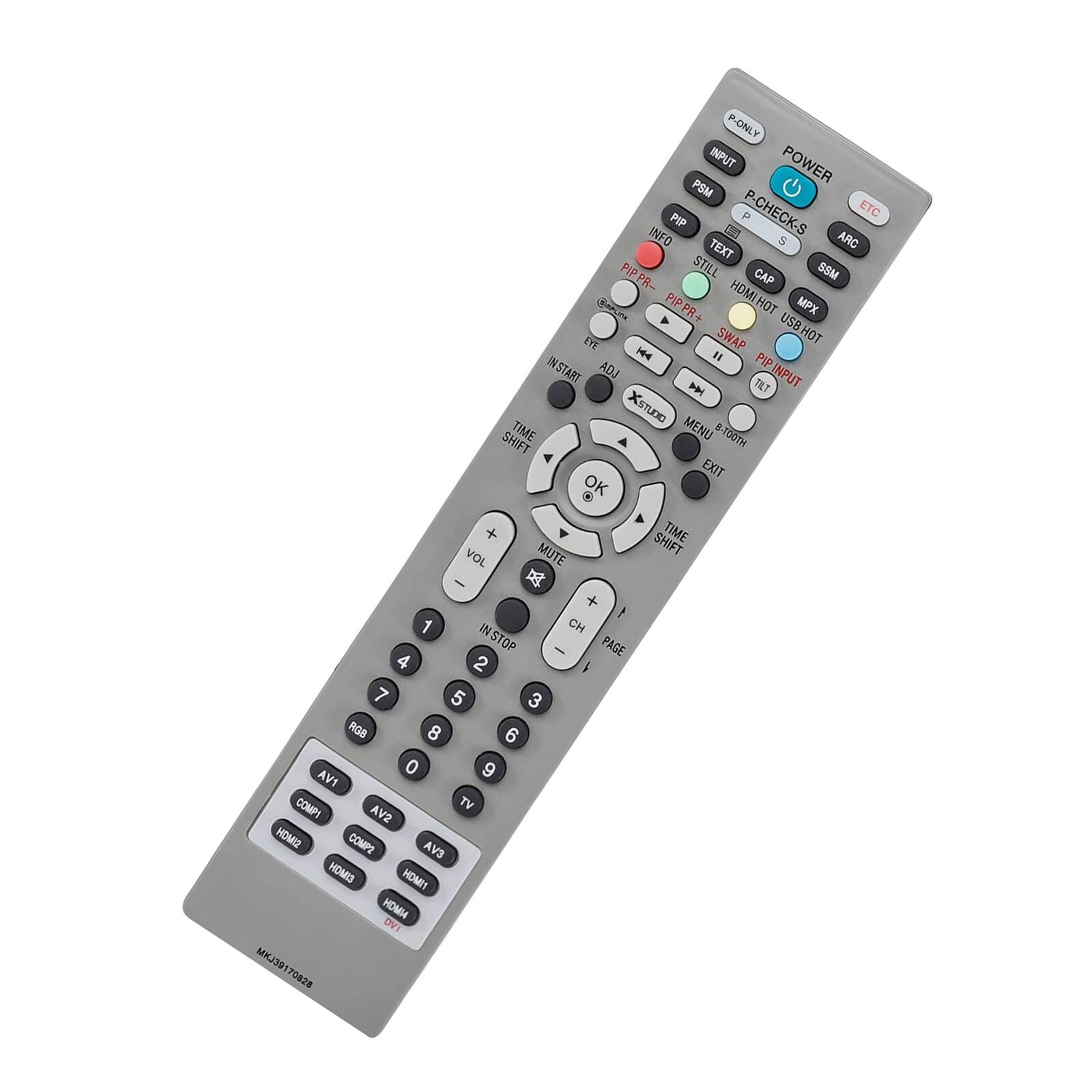 P-ONLY  
POWER  
INPUT  
PSM  
P-CHECK-S  
PIP  
INFO  
TEXT  
8  
ARC  
PIP PR+  
PIP  
HOMI HOT  
MPX  
USB HOT  
ET  
SWAP  
14  
PIP INSTART  
ADJ  
INPUT  
TILT  
KSTUDE  
TIME  
MENU  
4  
SHIFT  
-100TH  
EXIT  
*  
OK  
+  
SHIFT  
TIME  
VOL  
MUTE  
-  
+  
1  
1  
IN STOP  
CH  
PAGE  
2  
7  
5  
3  
ROB  
8  
6  
0  
9  
AV1  
COMPI  
TV  
AV2  
SIMOH  
COMPE  
AVS  
HOMIS  
HOMI4  
DVI  
MKJ391  
7082