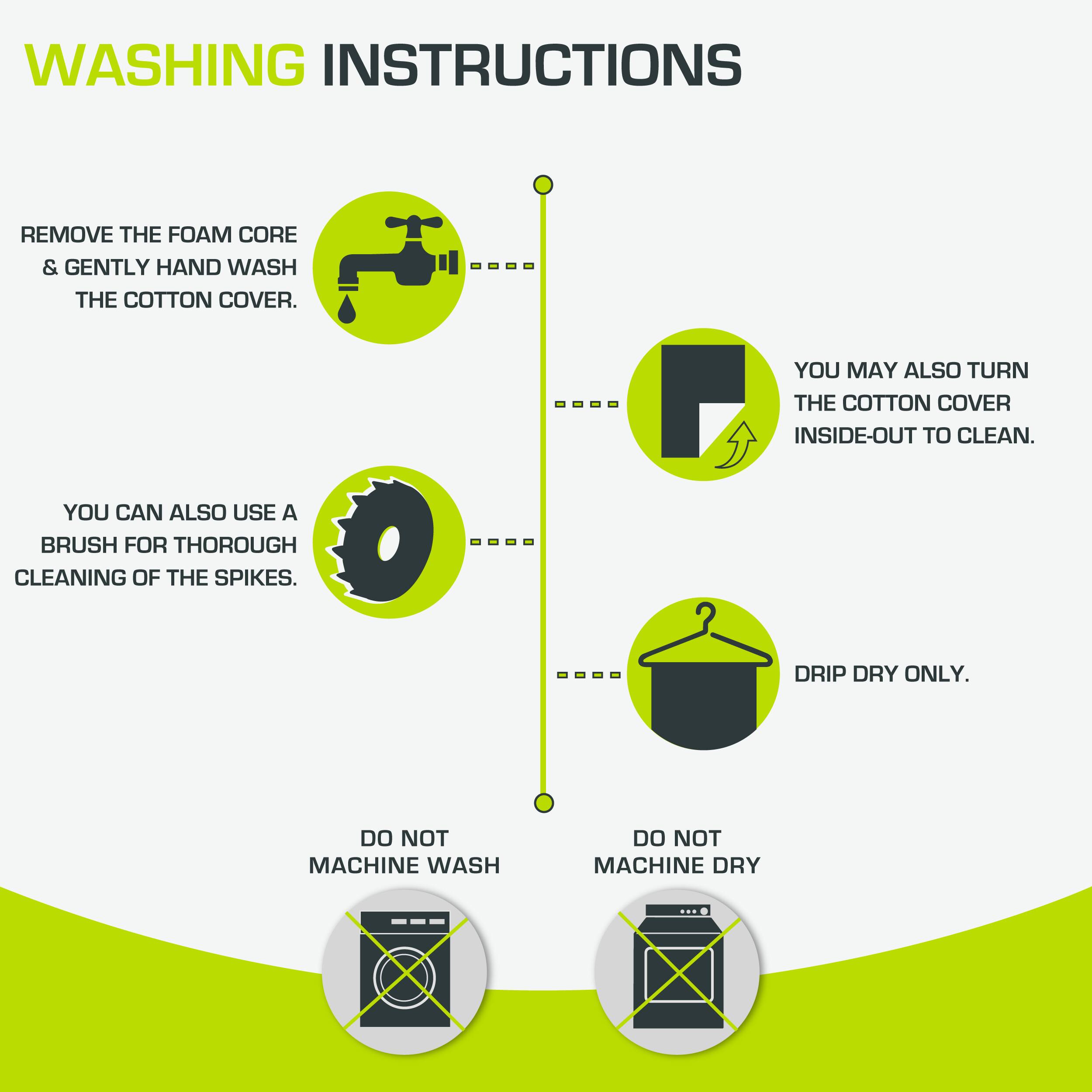 WASHING INSTRUCTIONS

- REMOVE THE FOAM CORE & GENTLY HAND WASH THE COTTON COVER.
- YOU MAY ALSO TURN THE COTTON COVER INSIDE-OUT TO CLEAN.
- YOU CAN ALSO USE A BRUSH FOR THOROUGH CLEANING OF THE SPIKES.
- DRIP DRY ONLY.
- DO NOT MACHINE WASH
- DO NOT MACHINE DRY