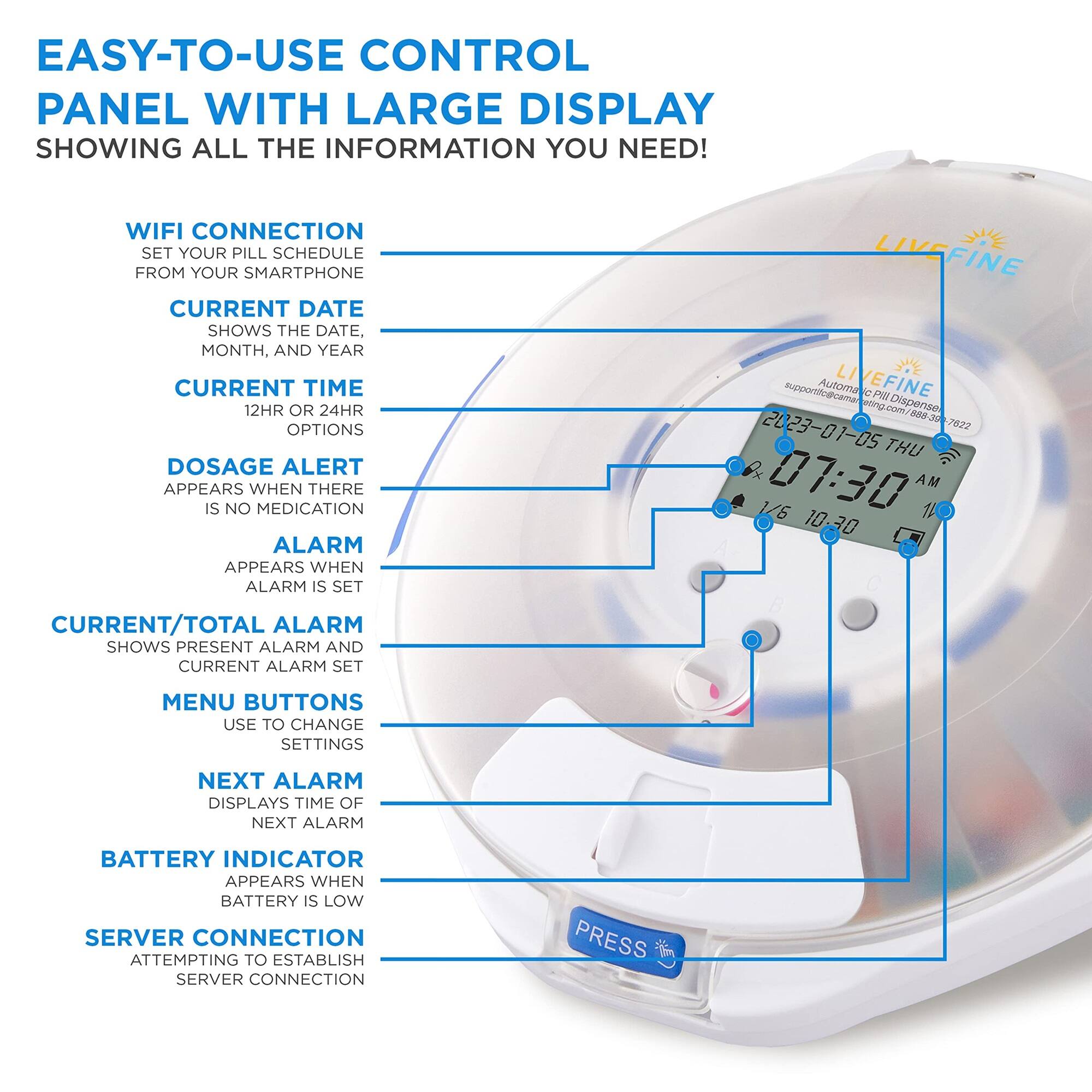 EASY-TO-USE CONTROL PANEL WITH LARGE DISPLAY SHOWING ALL THE INFORMATION YOU NEED!

WIFI CONNECTION SET YOUR PILL SCHEDULE FROM YOUR SMARTPHONE
CURRENT DATE SHOWS THE DATE, MONTH, AND YEAR
CURRENT TIME 12HR OR 24HR OPTIONS
DOSAGE ALERT APPEARS WHEN THERE IS NO MEDICATION
ALARM APPEARS WHEN ALARM IS SET
CURRENT/TOTAL ALARM SHOWS PRESENT ALARM AND CURRENT ALARM SET
MENU BUTTONS USE TO CHANGE SETTINGS
NEXT ALARM DISPLAYS TIME OF NEXT ALARM
BATTERY INDICATOR APPEARS WHEN BATTERY IS LOW
SERVER CONNECTION ATTEMPTING TO ESTABLISH SERVER CONNECTION
PRESS