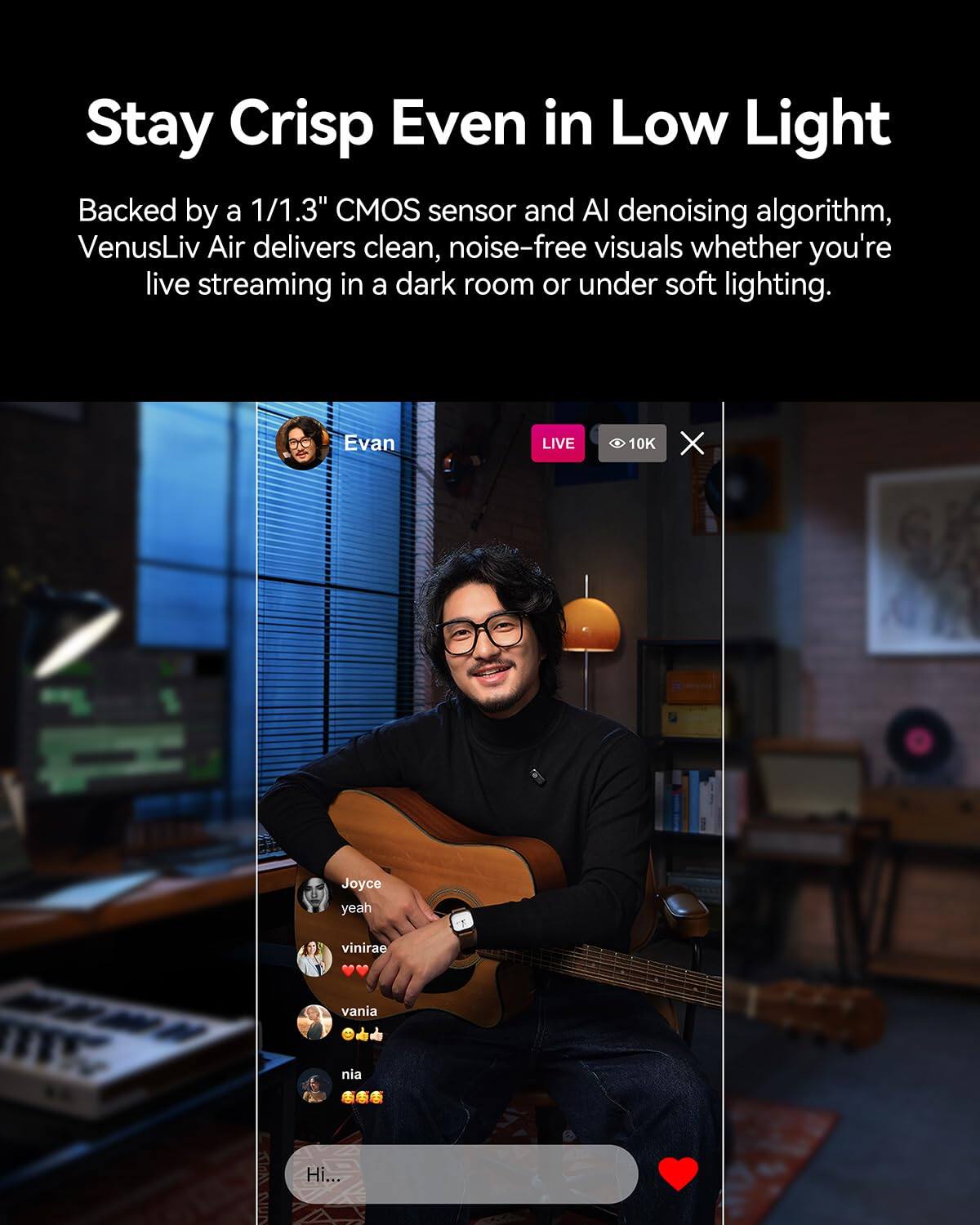 Stay Crisp Even in Low Light

Backed by a 1/1.3" CMOS sensor and AI denoising algorithm, VenusLiv Air delivers clean, noise-free visuals whether you're live streaming in a dark room or under soft lighting.

Evan LIVE 10K X Joyce yeah me vinirae vania nia Hi...