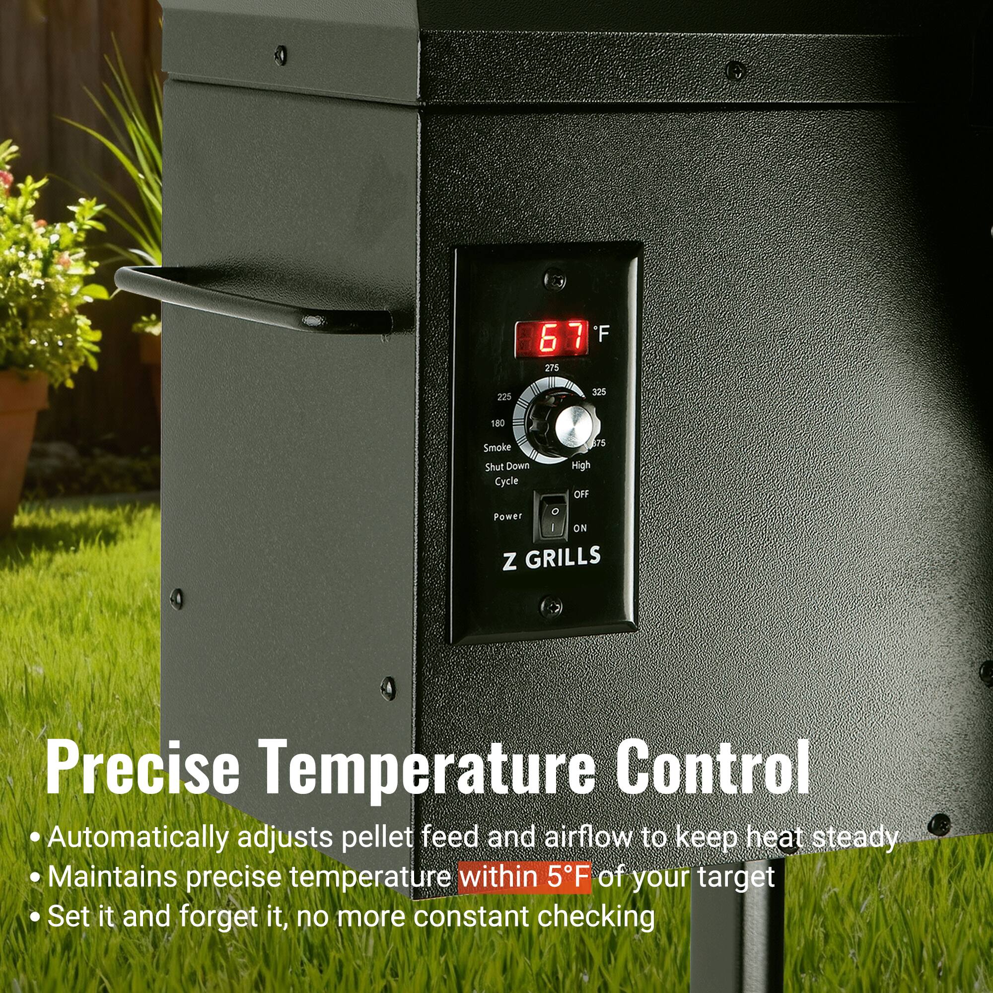 67°F  
275 225 325 180  
Smoke Shut Down Cycle  
305  
High OFF Power I ON  
Z GRILLS  

Precise Temperature Control  
Automatically adjusts pellet feed and airflow to keep heat steady  
Maintains precise temperature within 5°F of your target  
Set it and forget it, no more constant checking