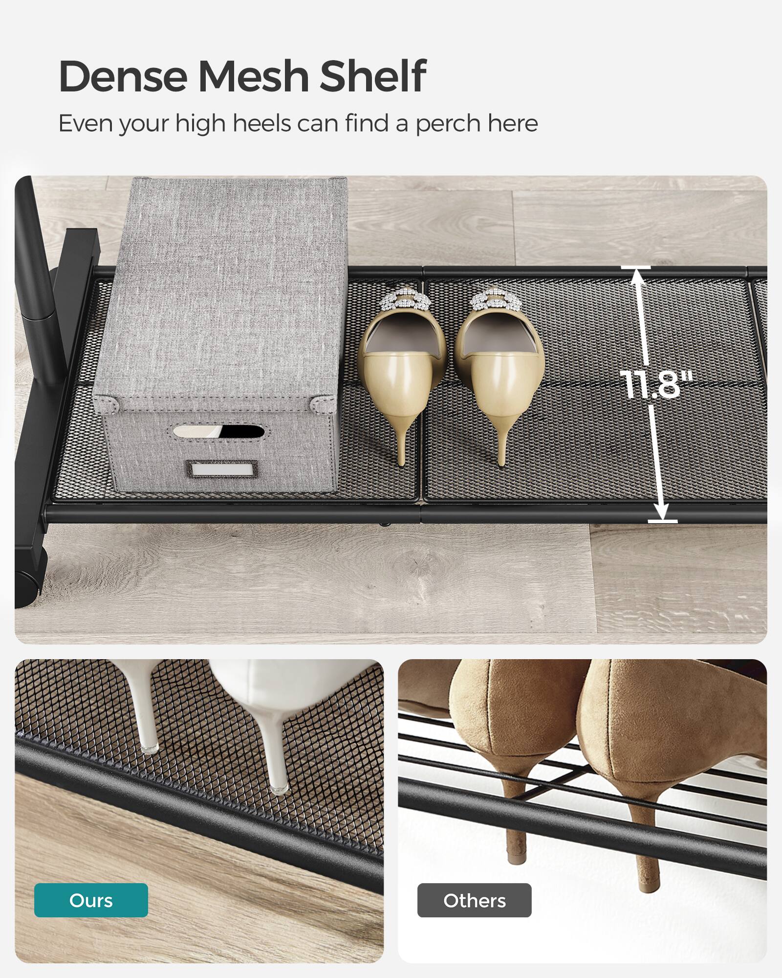 Dense Mesh Shelf  
Even your high heels can find a perch here  

11.8"  

Ours  
Others