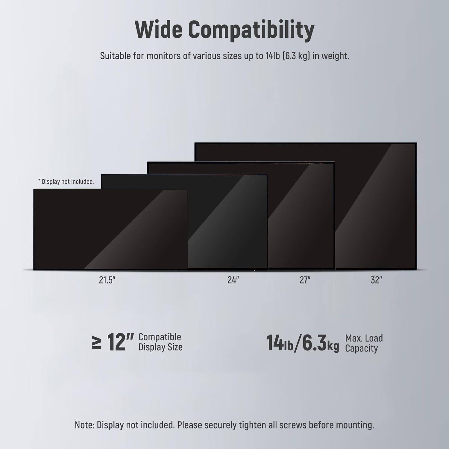 Wide Compatibility  
Suitable for monitors of various sizes up to 14lb (6.3 kg) in weight.  
Display not included.  

21.5" 24" 27" 32"  

Compatible IV Display Size  
≥ 12"  

Max. Load Capacity  
14lb/6.3kg  

Note: Display not included. Please securely tighten all screws before mounting.
