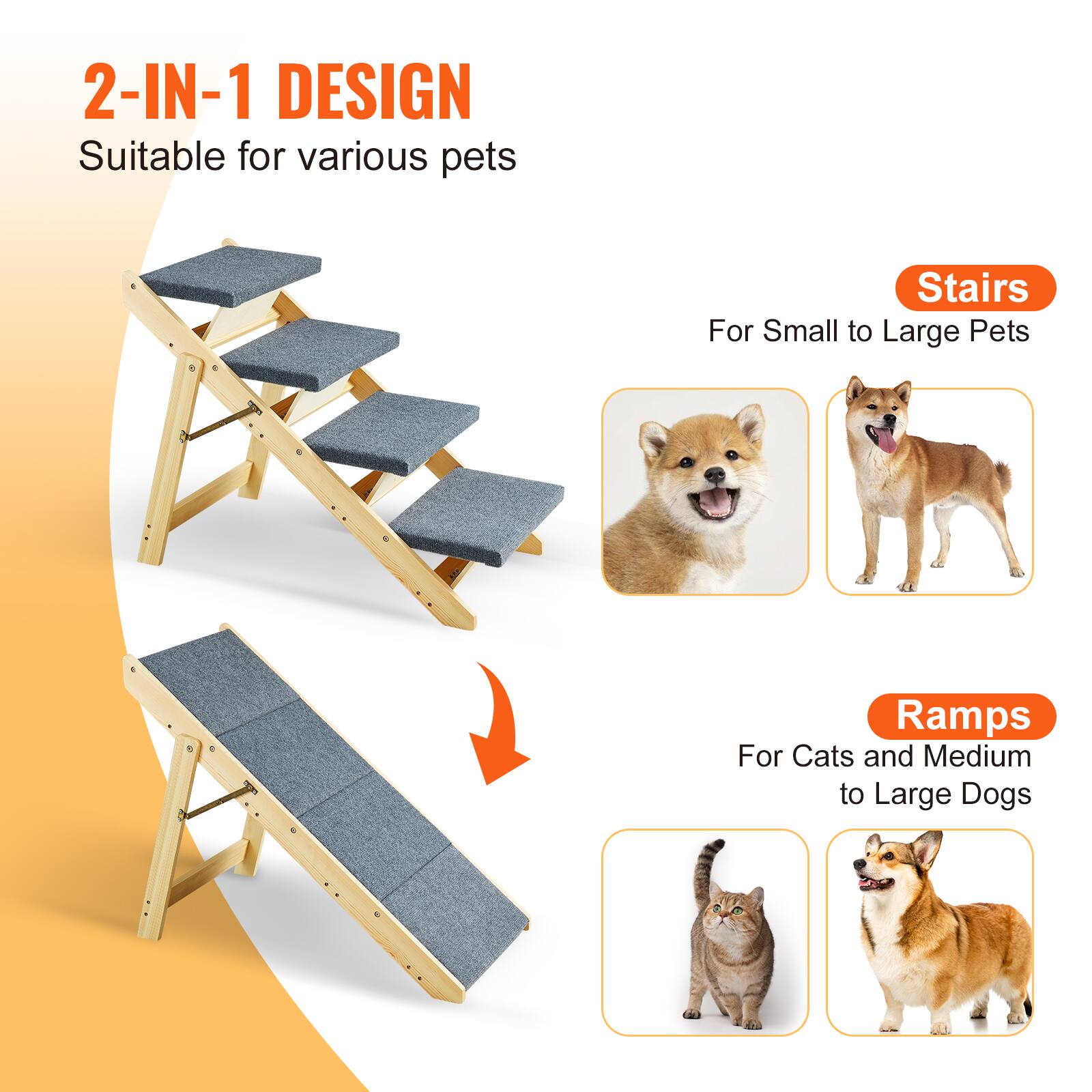 2-IN-1 DESIGN  
Suitable for various pets  

Stairs  
For Small to Large Pets  

Ramps  
For Cats and Medium to Large Dogs