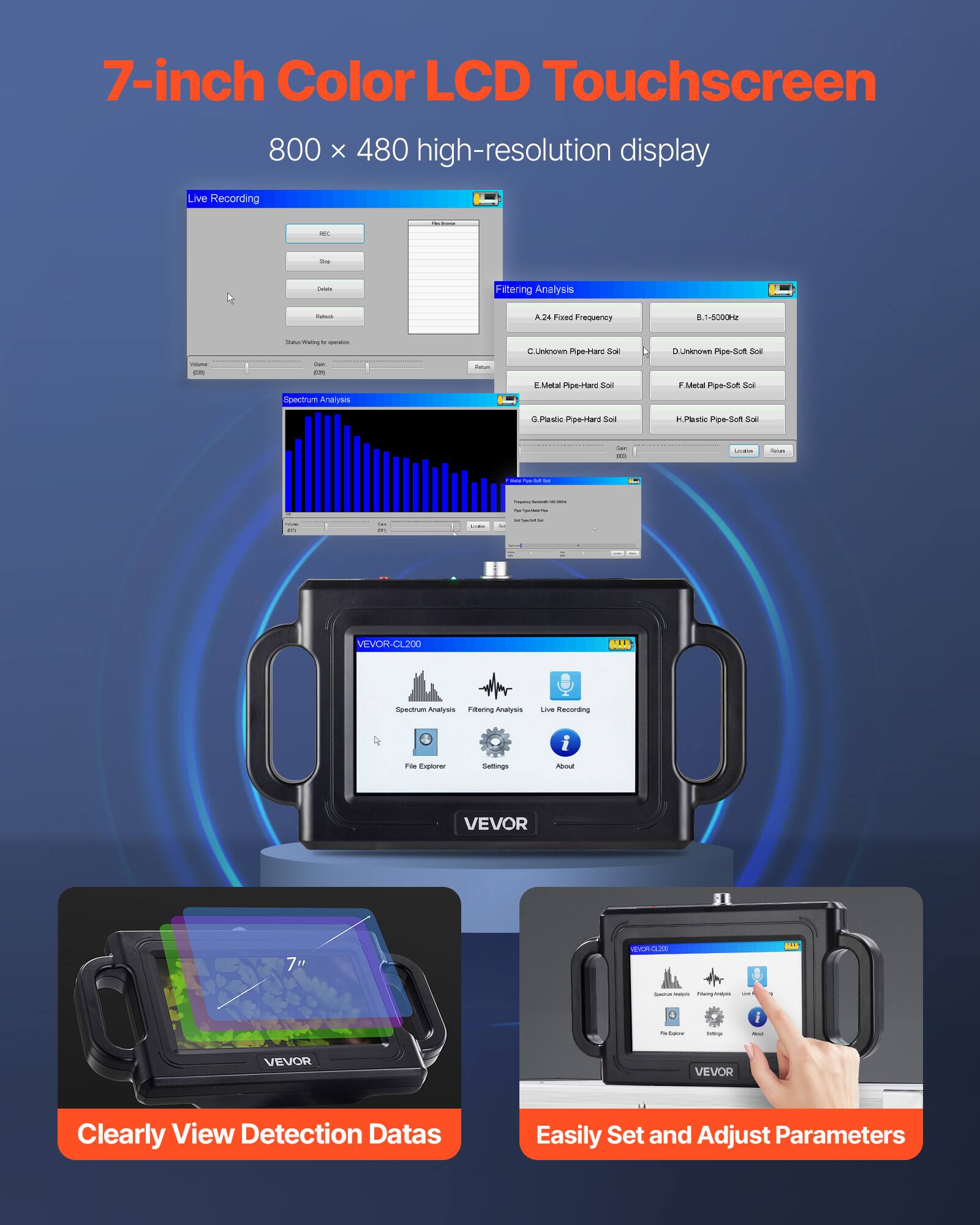 7-inch Color LCD Touchscreen  
800 x 480 high-resolution display  

Live Recording  
Filtering Analysis  
Ads Frequency 1-500 Hz  

Spectrum Analysis  
Unknown Pipe-Hard Soil  
Metal Pipe-Hard Soil  
Plastic Pipe-Hard Soil  

VEVOR-CL200  
Spectrum Analysis  
Filtering Analysis  
Live Recording  
File Explorer  
Settings  
About  

Clearly View Detection Data  
Easily Set and Adjust Parameters