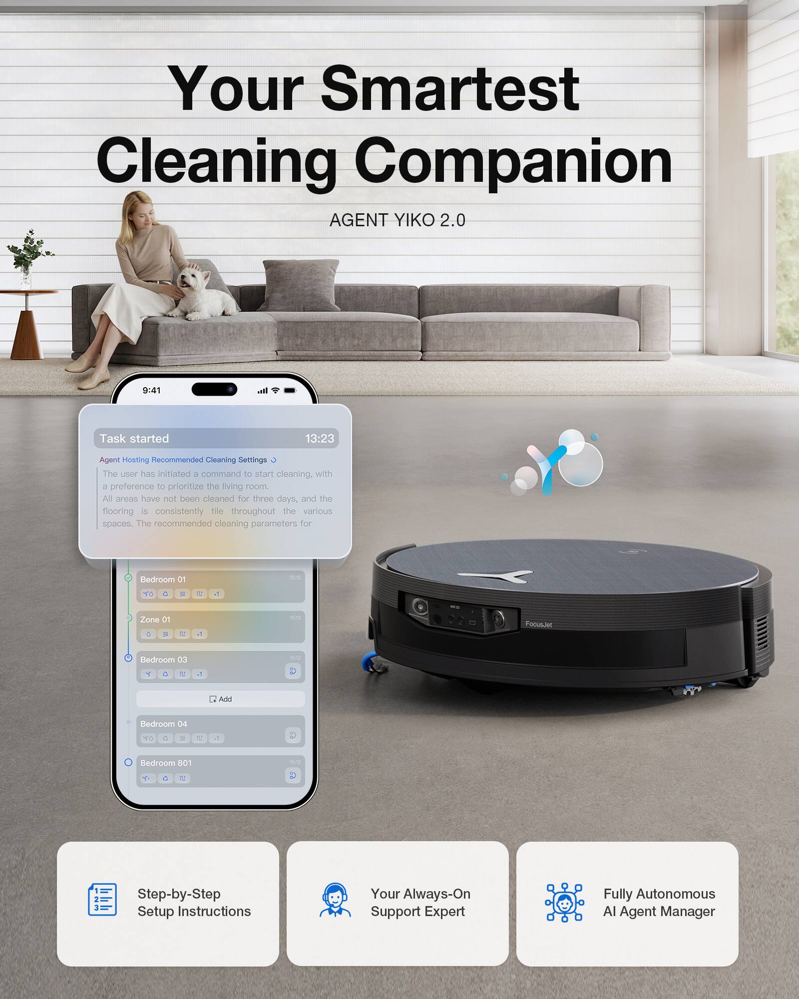 Your Smartest Cleaning Companion  
AGENT YIKO 2.0  

9:41  
Task started  
13:23  

Agent Hosting Recommended Cleaning Settings  

The user has initiated a command to start cleaning, with a preference to prioritize the living room. All areas have not been cleaned for three days, and the flooring is consistently tile throughout the various spaces. The recommended cleaning parameters for:  

- Redroom 01  
- Zone 01  
- Bedroom 03  
- Bedroom 04  
- Bedroom 801  

Step-by-Step Setup Instructions  
Your Always-On Support Expert  
Fully Autonomous AI Agent Manager