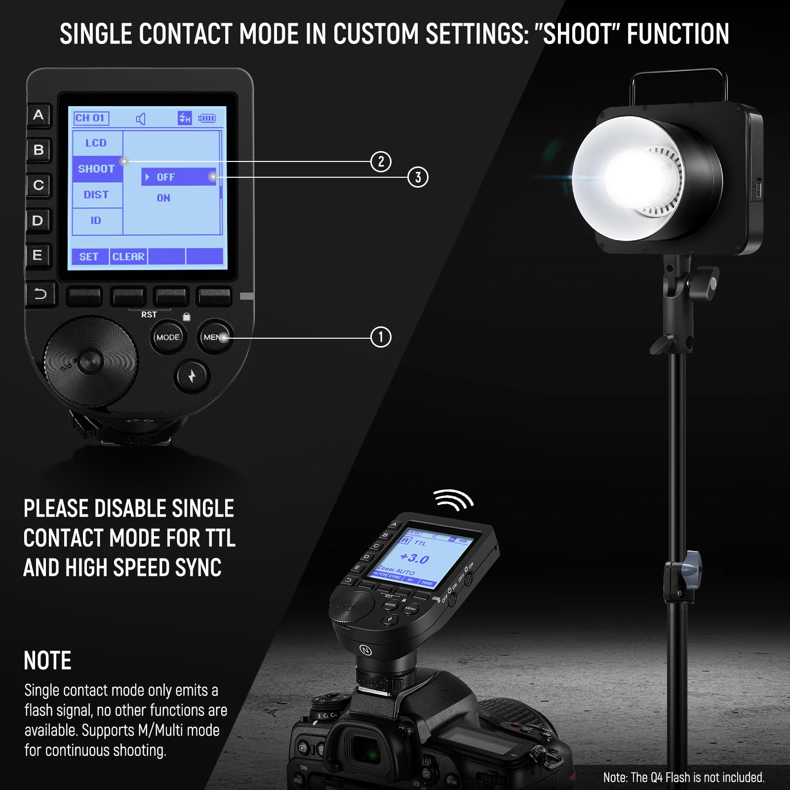 SINGLE CONTACT MODE IN CUSTOM SETTINGS: "SHOOT" FUNCTION

1. CH 01
2. LCD
3. SHOOT
4. DIST
5. ID
6. SET
7. CLEAR
8. RST
9. MODE
10. MENU

PLEASE DISABLE SINGLE CONTACT MODE FOR TTL AND HIGH SPEED SYNC

NOTE
Single contact mode only emits a flash signal, no other functions are available. Supports M/Multi mode for continuous shooting.

Note: The Q4 Flash is not included.