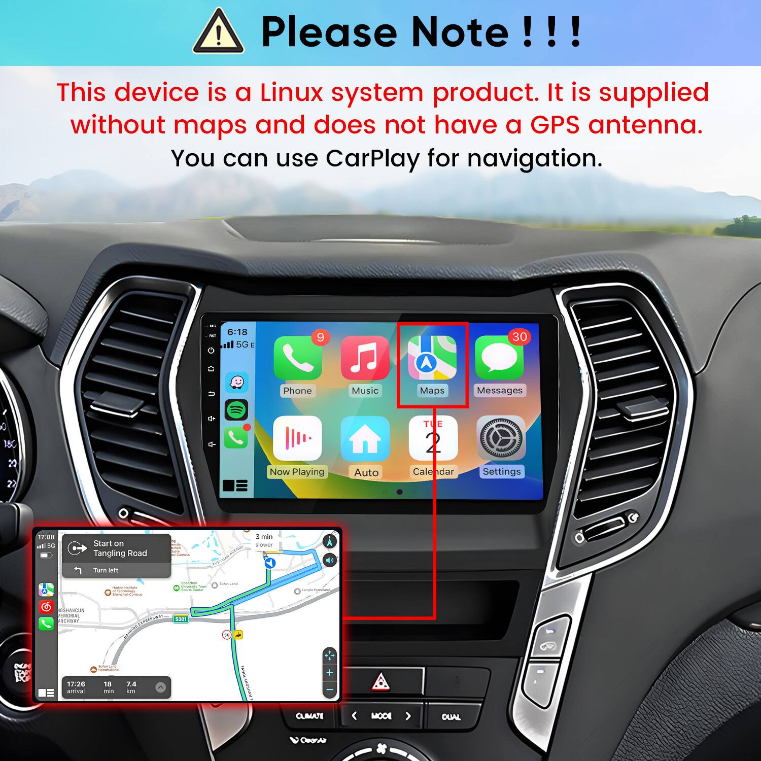 Please Note!!!

This device is a Linux system product. It is supplied without maps and does not have a GPS antenna. You can use CarPlay for navigation.

6:18 5G E
9
30
U
Phone
Music
Maps
Messages
0 20
Now Playing
Auto
TU E 2 Cale dar
Settings
17:08 all 5G
Start on Tangling Road
3 min slower
Turn left
- Castrology
Soors
Yook
GSHAACUN EMORIAL RCYASY
TOMATION S301 I
N
MM
(softenceased -
17:26 amival
18 min
7.4 km
CLIMATE
MOOL
OUAL
Coorie